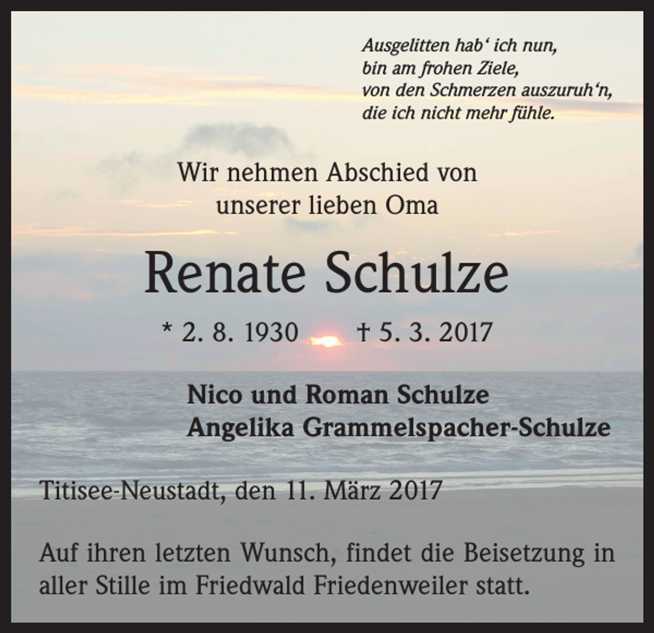 <p>Ausgelitten hab‘ ich nun,<br />bin am frohen Ziele,<br />von den Schmerzen auszuruh‘n,<br />die ich nicht mehr fühle.</p><p>Wir nehmen Abschied von<br />unserer lieben Oma</p><p>Renate Schulze<br />* 2. 8. 1930 † 5. 3. 2017<br />Nico und Roman Schulze<br />Angelika Grammelspacher-Schulze<br />Titisee-Neustadt, den 11. März 2017<br />Auf ihren letzten Wunsch, findet die Beisetzung in<br />aller Stille im Friedwald ­Friedenweiler statt.</p>