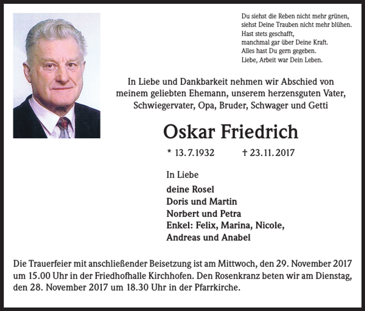 <p>Du siehst die Reben nicht mehr grünen,<br />siehst Deine Trauben nicht mehr blühen.<br />Hast stets geschafft,<br />manchmal gar über Deine Kraft.<br />Alles hast Du gern gegeben.<br />Liebe, Arbeit war Dein Leben.</p><p>In Liebe und Dankbarkeit nehmen wir Abschied von<br />meinem geliebten Ehemann, unserem herzensguten Vater,<br />Schwiegervater, Opa, Bruder, Schwager und Getti</p><p>Oskar Friedrich<br />* 13. 7.1932</p><p>† 23.11. 2017</p><p>In Liebe<br />deine Rosel<br />Doris und Martin<br />Norbert und Petra<br />Enkel: Felix, Marina, Nicole,<br />Andreas und Anabel<br />Die Trauerfeier mit anschließender Beisetzung ist am Mittwoch, den 29. November 2017<br />um 15.00 Uhr in der Friedhofhalle Kirchhofen. Den Rosenkranz beten wir am Dienstag,<br />den 28. November 2017 um 18.30 Uhr in der Pfarrkirche.</p>