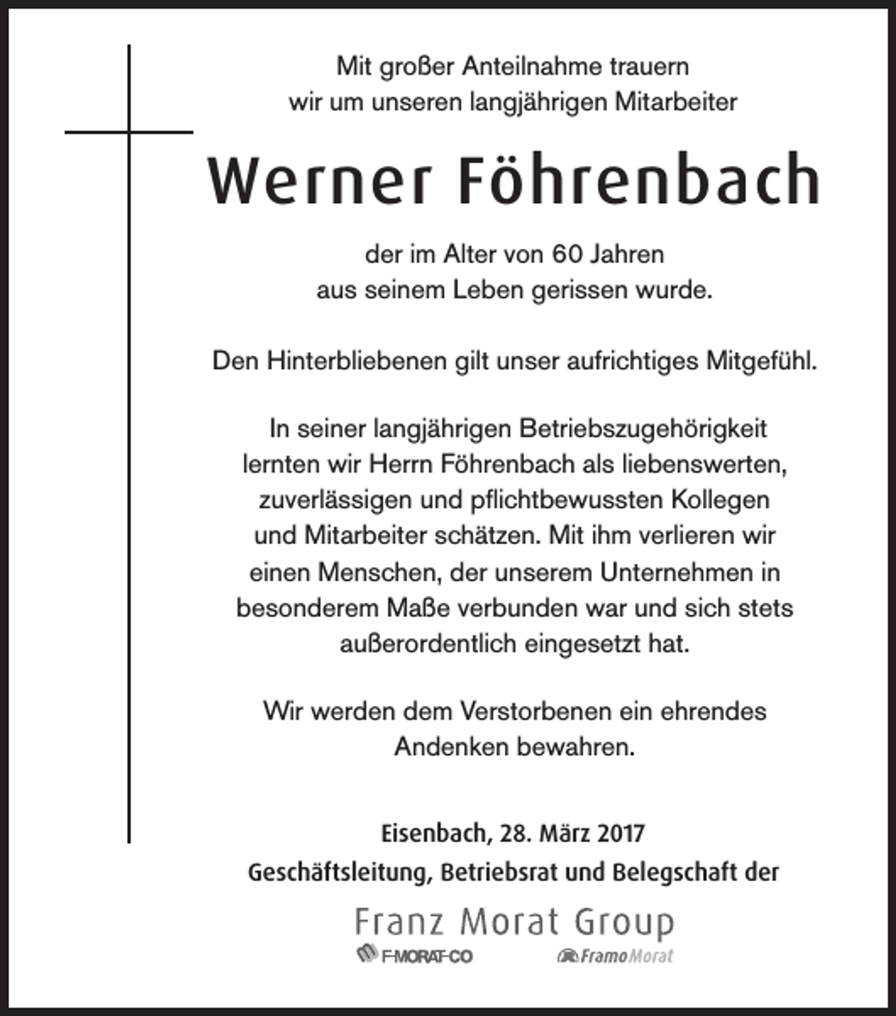 <p>Mit großer Anteilnahme trauern<br />wir um unseren langjährigen Mitarbeiter</p><p>Werner Föhrenbach<br />der im Alter von 60 Jahren<br />aus seinem Leben gerissen wurde.<br />Den Hinterbliebenen gilt unser aufrichtiges Mitgefühl.<br />In seiner langjährigen Betriebszugehörigkeit<br />lernten wir Herrn Föhrenbach als liebenswerten,<br />zuverlässigen und pflichtbewussten Kollegen<br />und Mitarbeiter schätzen. Mit ihm verlieren wir<br />einen Menschen, der unserem Unternehmen in<br />besonderem Maße verbunden war und sich stets<br />außerordentlich eingesetzt hat.<br />Wir werden dem Verstorbenen ein ehrendes<br />Andenken bewahren.<br />Eisenbach, 28. März 2017<br />Geschäftsleitung, Betriebsrat und Belegschaft der</p>