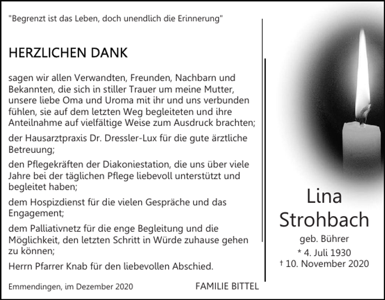 <p>"Begrenzt ist das Leben, doch unendlich die Erinnerung"</p><p>sagen wir allen Verwandten, Freunden, Nachbarn und<br />Bekannten, die sich in stiller Trauer um meine Mutter,<br />unsere liebe Oma und Uroma mit ihr und uns verbunden<br />fühlen, sie auf dem letzten Weg begleiteten und ihre<br />Anteilnahme auf vielfältige Weise zum Ausdruck brachten;<br />der Hausarztpraxis Dr. Dressler-Lux für die gute ärztliche<br />Betreuung;<br />den Pflegekräften der Diakoniestation, die uns über viele<br />Jahre bei der täglichen Pflege liebevoll unterstützt und<br />begleitet haben;<br />dem Hospizdienst für die vielen Gespräche und das<br />Engagement;<br />dem Palliativnetz für die enge Begleitung und die<br />Möglichkeit, den letzten Schritt in Würde zuhause gehen<br />zu können;<br />Herrn Pfarrer Knab für den liebevollen Abschied.<br />Emmendingen, im Dezember 2020</p><p>FAMILIE BITTEL</p><p>Lina<br />Strohbach<br />geb. Bührer<br />* 4. Juli 1930<br />† 10. November 2020</p>