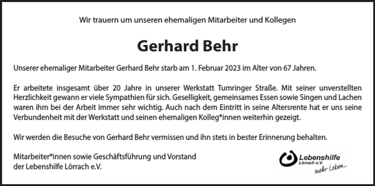 <p>Wir trauern um unseren ehemaligen Mitarbeiter und Kollegen</p><p>Gerhard Behr<br />Unserer ehemaliger Mitarbeiter Gerhard Behr starb am 1. Februar 2023 im Alter von 67 Jahren.<br />Er arbeitete insgesamt über 20 Jahre in unserer Werkstatt Tumringer Straße. Mit seiner unverstellten<br />Herzlichkeit gewann er viele Sympathien für sich. Geselligkeit, gemeinsames Essen sowie Singen und Lachen<br />waren ihm bei der Arbeit immer sehr wichtig. Auch nach dem Eintritt in seine Altersrente hat er uns seine<br />Verbundenheit mit der Werkstatt und seinen ehemaligen Kolleg*innen weiterhin gezeigt.<br />Wir werden die Besuche von Gerhard Behr vermissen und ihn stets in bester Erinnerung behalten.<br />Mitarbeiter*innen sowie Geschäftsführung und Vorstand<br />der Lebenshilfe Lörrach e.V.</p>