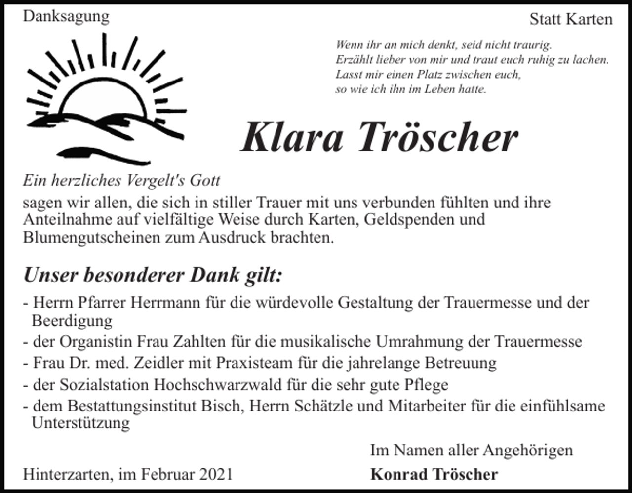 <p>Danksagung</p><p>Statt Karten<br />Wenn ihr an mich denkt, seid nicht traurig.<br />Erzählt lieber von mir und traut euch ruhig zu lachen.<br />Lasst mir einen Platz zwischen euch,<br />so wie ich ihn im Leben hatte.</p><p>Klara Tröscher<br />Ein herzliches Vergelt's Gott<br />sagen wir allen, die sich in stiller Trauer mit uns verbunden fühlten und ihre<br />Anteilnahme auf vielfältige Weise durch Karten, Geldspenden und<br />Blumengutscheinen zum Ausdruck brachten.</p><p>Unser besonderer Dank gilt:<br />- Herrn Pfarrer Herrmann für die würdevolle Gestaltung der Trauermesse und der<br />Beerdigung<br />- der Organistin Frau Zahlten für die musikalische Umrahmung der Trauermesse<br />- Frau Dr. med. Zeidler mit Praxisteam für die jahrelange Betreuung<br />- der Sozialstation Hochschwarzwald für die sehr gute Pflege<br />- dem Bestattungsinstitut Bisch, Herrn Schätzle und Mitarbeiter für die einfühlsame<br />Unterstützung<br />Hinterzarten, im Februar 2021</p><p>Im Namen aller Angehörigen<br />Konrad Tröscher</p>