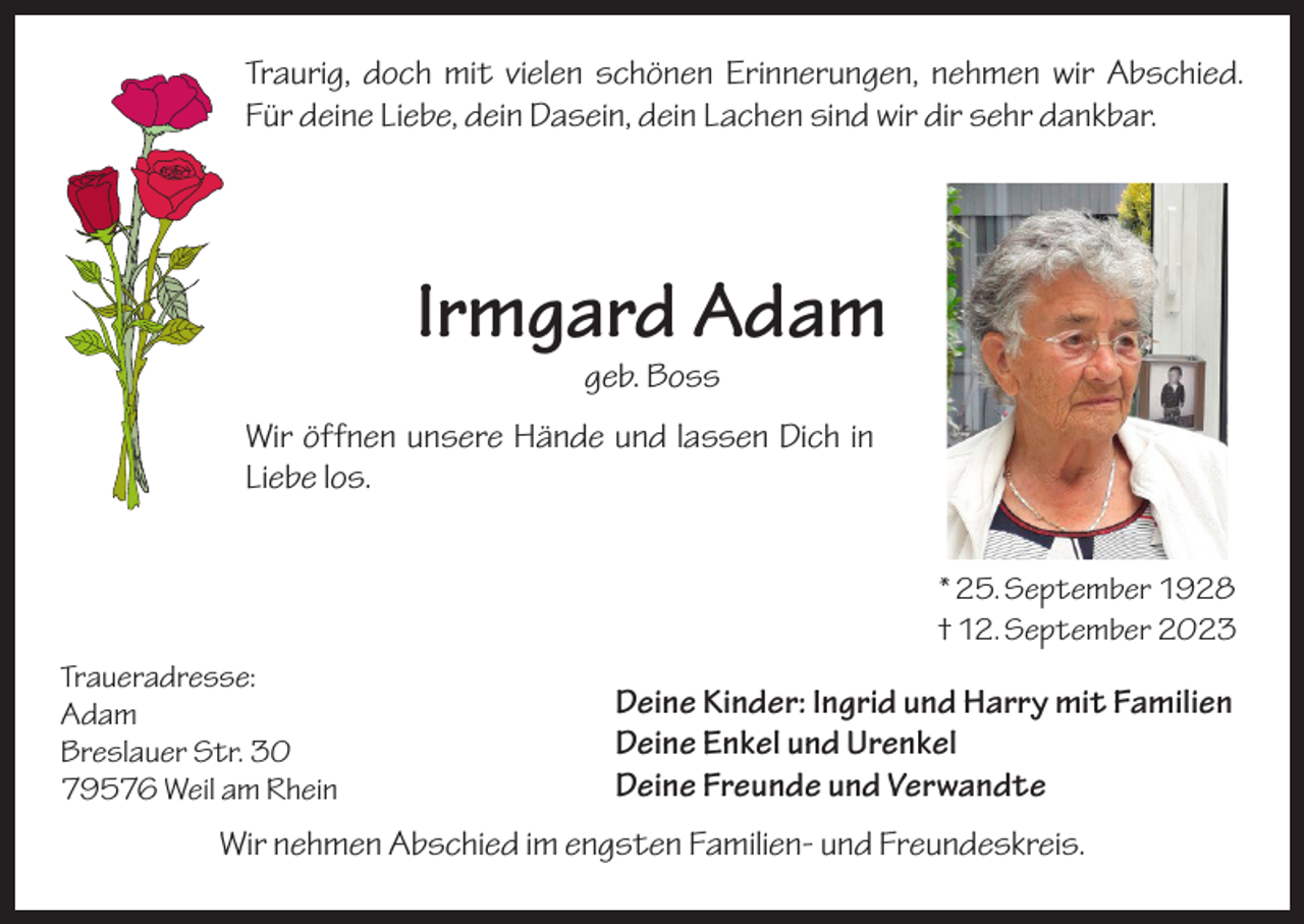 <p>Traurig, doch mit vielen schönen Erinnerungen, nehmen wir Abschied.<br />Für deine Liebe, dein Dasein, dein Lachen sind wir dir sehr dankbar.</p><p>Irmgard Adam<br />geb. Boss</p><p>Wir öffnen unsere Hände und lassen Dich in<br />Liebe los.<br />* 25. September 1928<br />† 12. September 2023<br />Traueradresse:<br />Adam<br />Breslauer Str. 30<br />79576 Weil am Rhein</p><p>Deine Kinder: Ingrid und Harry mit Familien<br />Deine Enkel und Urenkel<br />Deine Freunde und Verwandte</p><p>Wir nehmen Abschied im engsten Familien- und Freundeskreis.</p>