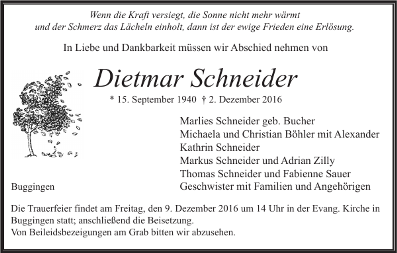 <p>Wenn die Kraft versiegt, die Sonne nicht mehr wärmt<br />und der Schmerz das Lächeln einholt, dann ist der ewige Frieden eine Erlösung.</p><p>In Liebe und Dankbarkeit müssen wir Abschied nehmen von</p><p>Dietmar Schneider<br />* 15. September 1940 † 2. Dezember 2016</p><p>Buggingen</p><p>Marlies Schneider geb. Bucher<br />Michaela und Christian Böhler mit Alexander<br />Kathrin Schneider<br />Markus Schneider und Adrian Zilly<br />Thomas Schneider und Fabienne Sauer<br />Geschwister mit Familien und Angehörigen</p><p>Die Trauerfeier findet am Freitag, den 9. Dezember 2016 um 14 Uhr in der Evang. Kirche in<br />Buggingen statt; anschließend die Beisetzung.<br />Von Beileidsbezeigungen am Grab bitten wir abzusehen.</p>