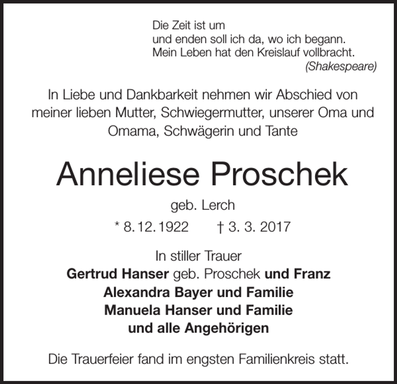 <p>Die Zeit ist um<br />und enden soll ich da, wo ich begann.<br />Mein Leben hat den Kreislauf vollbracht.</p><p>(Shakespeare)</p><p>In Liebe und Dankbarkeit nehmen wir Abschied von<br />­meiner lieben Mutter, Schwiegermutter, unserer Oma und<br />Omama, Schwägerin und Tante</p><p>Anneliese Proschek<br />geb. Lerch<br />* 8. 12. 1922 † 3. 3. 2017<br />In stiller Trauer<br />Gertrud Hanser geb. Proschek und Franz<br />Alexandra Bayer und Familie<br />Manuela Hanser und Familie<br />und alle Angehörigen<br />Die Trauerfeier fand im engsten Familienkreis statt.</p>