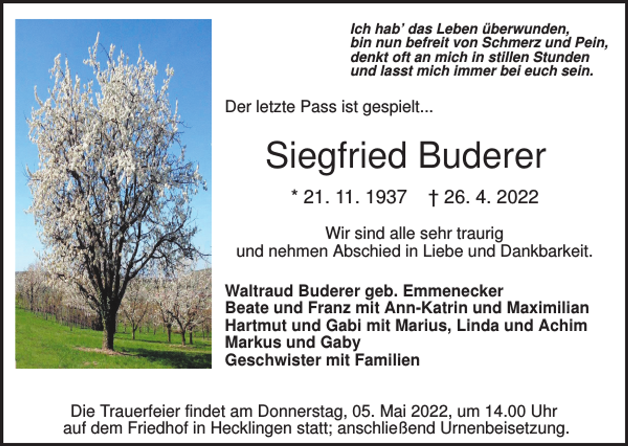 <p>Ich hab’ das Leben überwunden,<br />bin nun befreit von Schmerz und Pein,<br />denkt oft an mich in stillen Stunden<br />und lasst mich immer bei euch sein.</p><p>Der letzte Pass ist gespielt...</p><p>Siegfried Buderer<br />* 21. 11. 1937</p><p>† 26. 4. 2022</p><p>Wir sind alle sehr traurig<br />und nehmen Abschied in Liebe und Dankbarkeit.<br />Waltraud Buderer geb. Emmenecker<br />Beate und Franz mit Ann-Katrin und Maximilian<br />Hartmut und Gabi mit Marius, Linda und Achim<br />Markus und Gaby<br />Geschwister mit Familien</p><p>Die Trauerfeier findet am Donnerstag, 05. Mai 2022, um 14.00 Uhr<br />auf dem Friedhof in Hecklingen statt; anschließend Urnenbeisetzung.</p>