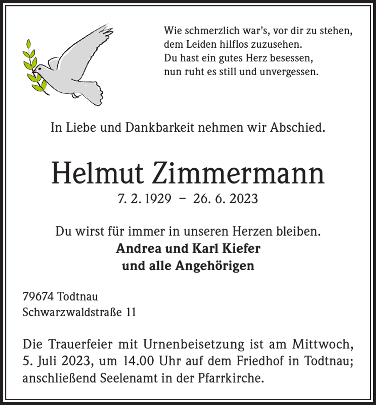 <p>Wie schmerzlich war’s, vor dir zu stehen,<br />dem Leiden hilflos zuzusehen.<br />Du hast ein gutes Herz besessen,<br />nun ruht es still und unvergessen.</p><p>In Liebe und Dankbarkeit nehmen wir Abschied.</p><p>Helmut Zimmermann<br />7. 2. 1929 – 26. 6. 2023</p><p>Du wirst für immer in unseren Herzen bleiben.<br />Andrea und Karl Kiefer<br />und alle Angehörigen<br />79674 Todtnau<br />Schwarzwaldstraße 11</p><p>Die Trauerfeier mit Urnenbeisetzung ist am Mittwoch,<br />5. Juli 2023, um 14.00 Uhr auf dem Friedhof in Todtnau;<br />anschließend Seelenamt in der Pfarrkirche.</p>