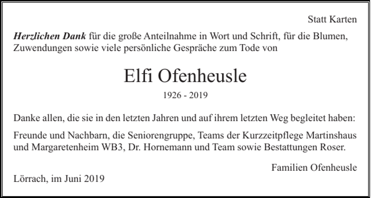 <p>Statt Karten<br />Herzlichen Dank für die große Anteilnahme in Wort und Schrift, für die Blumen,<br />Zuwendungen sowie viele persönliche Gespräche zum Tode von</p><p>Elfi Ofenheusle<br />1926 - 2019</p><p>Danke allen, die sie in den letzten Jahren und auf ihrem letzten Weg begleitet haben:<br />Freunde und Nachbarn, die Seniorengruppe, Teams der Kurzzeitpflege Martinshaus<br />und Margaretenheim WB3, Dr. Hornemann und Team sowie Bestattungen Roser.<br />Familien Ofenheusle<br />Lörrach, im Juni 2019</p>