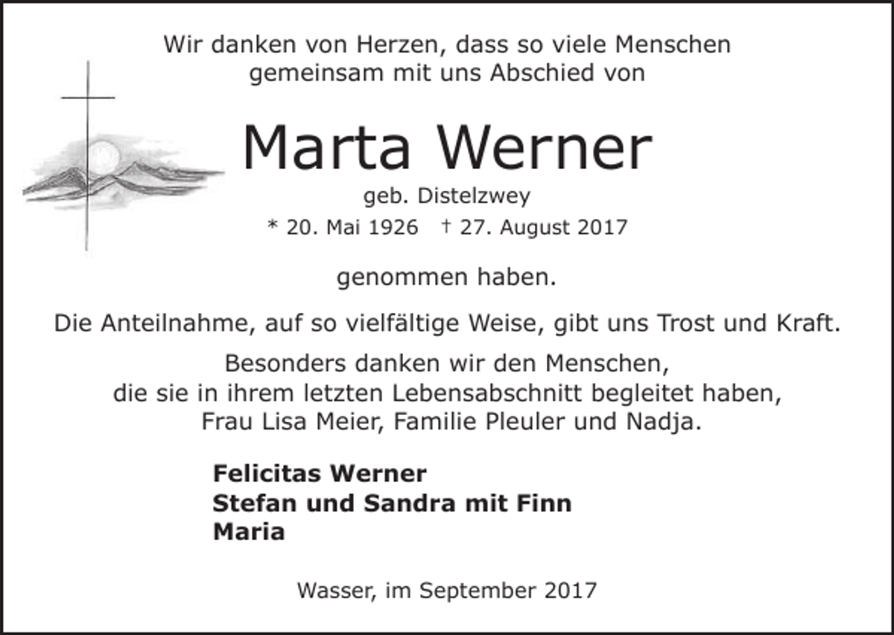 <p>Wir<br />Wi<br />r d danken<br />a n k e n v von<br />o n HHerzen,<br />e r z e n, dass<br />d a s s sso<br />o viele<br />vi el e Menschen<br />Me nsc h e n<br />g e m ei n s a m mit<br />mit uuns<br />n s AAbschied<br />b s c hi e d vvon<br />on<br />gemeinsam</p><p>MMarta<br />a rt a Werner<br />W er n er<br />g e b. Distelzwey<br />Di st el z w e y<br />geb.</p><p>** 220.<br />0. Mai<br />M ai 11</p><p>†† 227.<br />7. August<br />A u g u st 22</p><p>ggenommen<br />e n o m m e n hhaben.<br />a b e n.<br />Di<br />e AAnteilnahme,<br />nt eil n a h m e, aauf<br />u f so<br />s o vielfältige<br />vi elf älti g e Weise,<br />W ei s e, gibt<br />gi bt uns<br />u n s Trost<br />Tr o st und<br />u n d KKraft.<br />r aft.<br />Die<br />B e s o n d e r s ddanken<br />a n k e n wir<br />w i r den<br />d e n Menschen,<br />M e n s c h e n,<br />Besonders<br />die<br />di<br />e sisie<br />e i in<br />n i ihrem<br />h r e m l letzten<br />et zt e n LLebensabschnitt<br />e b e n s a b s c h nitt bbegleitet<br />e gl eit et haben,<br />h a b e n,<br />F r a u Li<br />s a Meier,<br />M ei e r, FFamilie<br />a m ili e Pleuler<br />Pl e ul e r und<br />u n d Nadja.<br />N a dja.<br />Frau<br />Lisa<br />F eli ci t a s Werner<br />Felicitas<br />W er n er<br />SStefan<br />t e f a n uund<br />n d SSandra<br />a n d r a mit<br />mi t Finn<br />Fi n n<br />MMaria<br />a ri a<br />WWasser,<br />a s s e r, i im<br />m SSeptember<br />e pt e m b e r</p>