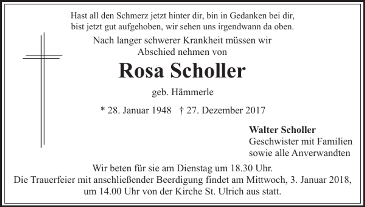 <p>HHast<br />ast all<br />e n SSchmerz<br />c h m er z j et<br />z t hinter<br />hi nt er dir,<br />dir, bin<br />bi n iinn Gedanken<br />G e d a n ke n bei<br />b ei dir,<br />dir,<br />alldden<br />jetzt<br />bist jjetzt<br />et zt ggut<br />ut aaufgehoben,<br />uf g e h o b e n, wir<br />wir sehen<br />s e h e n uns<br />u ns irgendwann<br />ir g e n d w a nn dda<br />a ooben.<br />b e n.<br />bist</p><p>Nach<br />N a c h l alanger<br />n g er s schwerer<br />c h w er er Kr<br />Krankheit<br />a n k h eit müssen<br />m üss e n wir<br />wir<br />A bs c hi e d nnehmen<br />e h m e n vvon<br />on<br />Abschied</p><p>RRosa<br />os a SScholler<br />c h oll e r<br />ggeb.<br />e b. Hämmerle<br />H ä m m erl e</p><p>** 228.<br />8. JJanuar<br />a n u ar 11948<br />9 4 8 †† 227.<br />7. Dezember<br />D e z e m b er 22<br />Walter<br />W alt e r S cScholler<br />h oll e r<br />Geschwister<br />G es c h wist er mit<br />mit FFamilien<br />a mili e n<br />sowie<br />s o wi e alle<br />all e Anverwandten<br />A n v er w a n dt e n<br />Wir<br />Wirb et<br />beten<br />e n f ür<br />fürsisie<br />e a am<br />m DiDienstag<br />e n st a g um<br />u m 18.30<br />1 8. 3 0 Uhr.<br />U hr.<br />Di<br />e TrTrauerfeier<br />a u erf ei er mit<br />mit aanschließender<br />ns c h li e ß e n d er Beerdigung<br />B e er di g u n g findet<br />fi n det aamm Mittwoch,<br />Mitt w o c h, 3.<br />3. JJanuar<br />a n u a r 2018,<br />2 0 1 8,<br />Die<br />uum<br />m 114.00<br />4. Uhr<br />U hr vvon<br />o n dder<br />er Kirche<br />Ki r c h e St.<br />St. Ulrich<br />Ulri c h aus<br />a us statt.<br />st att.</p>