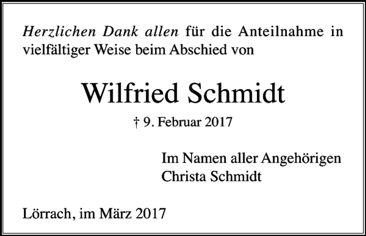 <p>Herzlichen Dank allen für die Anteilnahme in<br />vielfältiger Weise beim Abschied von</p><p>Wilfried Schmidt<br />† 9. Februar 2017</p><p>Im Namen aller Angehörigen<br />Christa Schmidt<br />Lörrach, im März 2017</p>