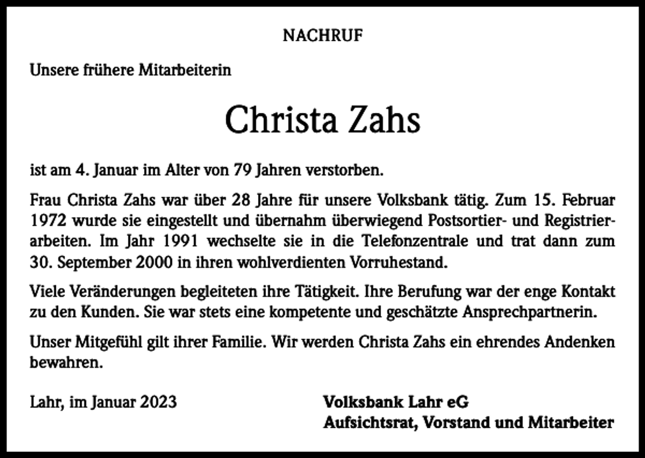 <p>NACHRUF<br />Unsere frühere Mitarbeiterin</p><p>Christa Zahs<br />ist am 4. Januar im Alter von 79 Jahren verstorben.<br />Frau Christa Zahs war über 28 Jahre für unsere Volksbank tätig. Zum 15. Februar<br />1972 wurde sie eingestellt und übernahm überwiegend Postsortier- und Registrierarbeiten. Im Jahr 1991 wechselte sie in die Telefonzentrale und trat dann zum<br />30. September 2000 in ihren wohlverdienten Vorruhestand.<br />Viele Veränderungen begleiteten ihre Tätigkeit. Ihre Berufung war der enge Kontakt<br />zu den Kunden. Sie war stets eine kompetente und geschätzte Ansprechpartnerin.<br />Unser Mitgefühl gilt ihrer Familie. Wir werden Christa Zahs ein ehrendes Andenken<br />bewahren.<br />Lahr, im Januar 2023</p><p>Volksbank Lahr eG<br />Aufsichtsrat, Vorstand und Mitarbeiter</p>