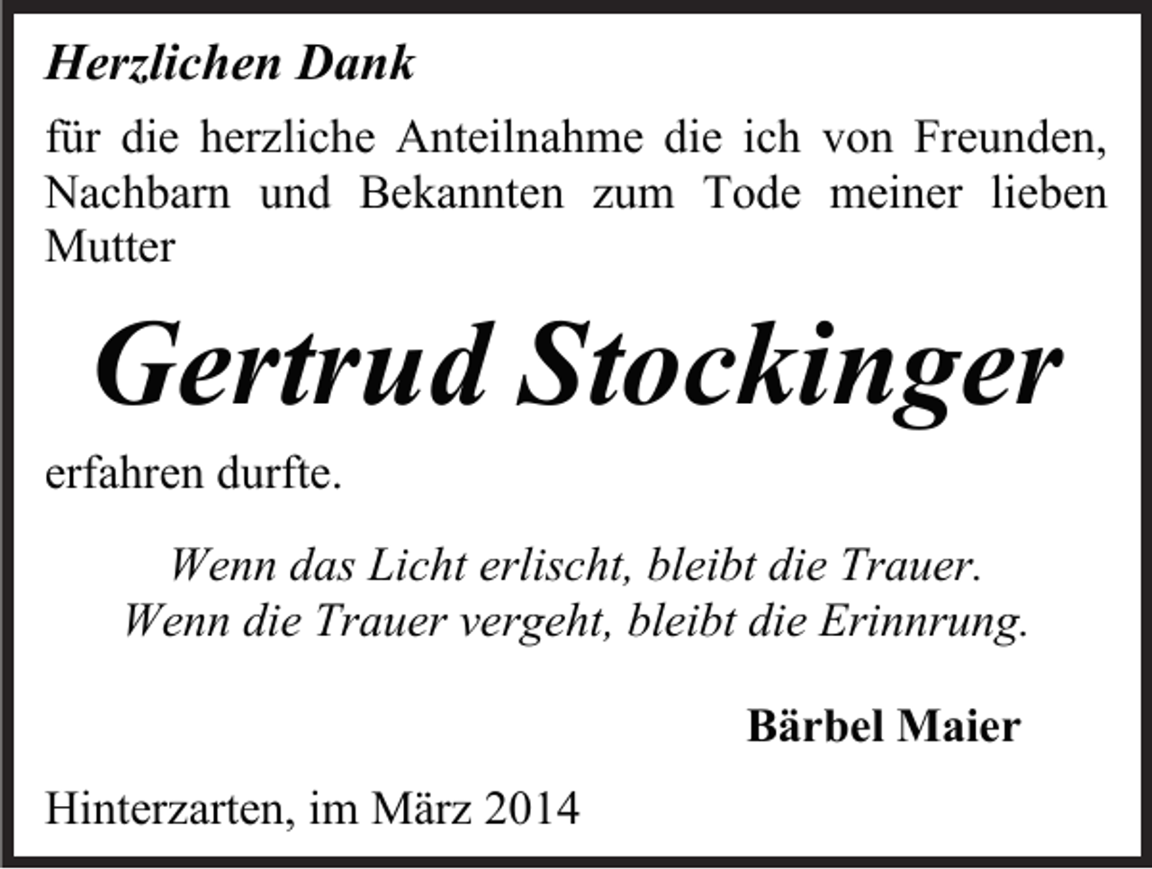 <p>Herzlichen Dank<br />für die herzliche Anteilnahme die ich von Freunden,<br />Nachbarn und Bekannten zum Tode meiner lieben<br />Mutter</p><p>Gertrud Stockinger</p><p>erfahren durfte.</p><p>Wenn das Licht erlischt, bleibt die Trauer.<br />Wenn die Trauer vergeht, bleibt die Erinnrung.<br />Bärbel Maier<br />Hinterzarten, im März 2014</p>