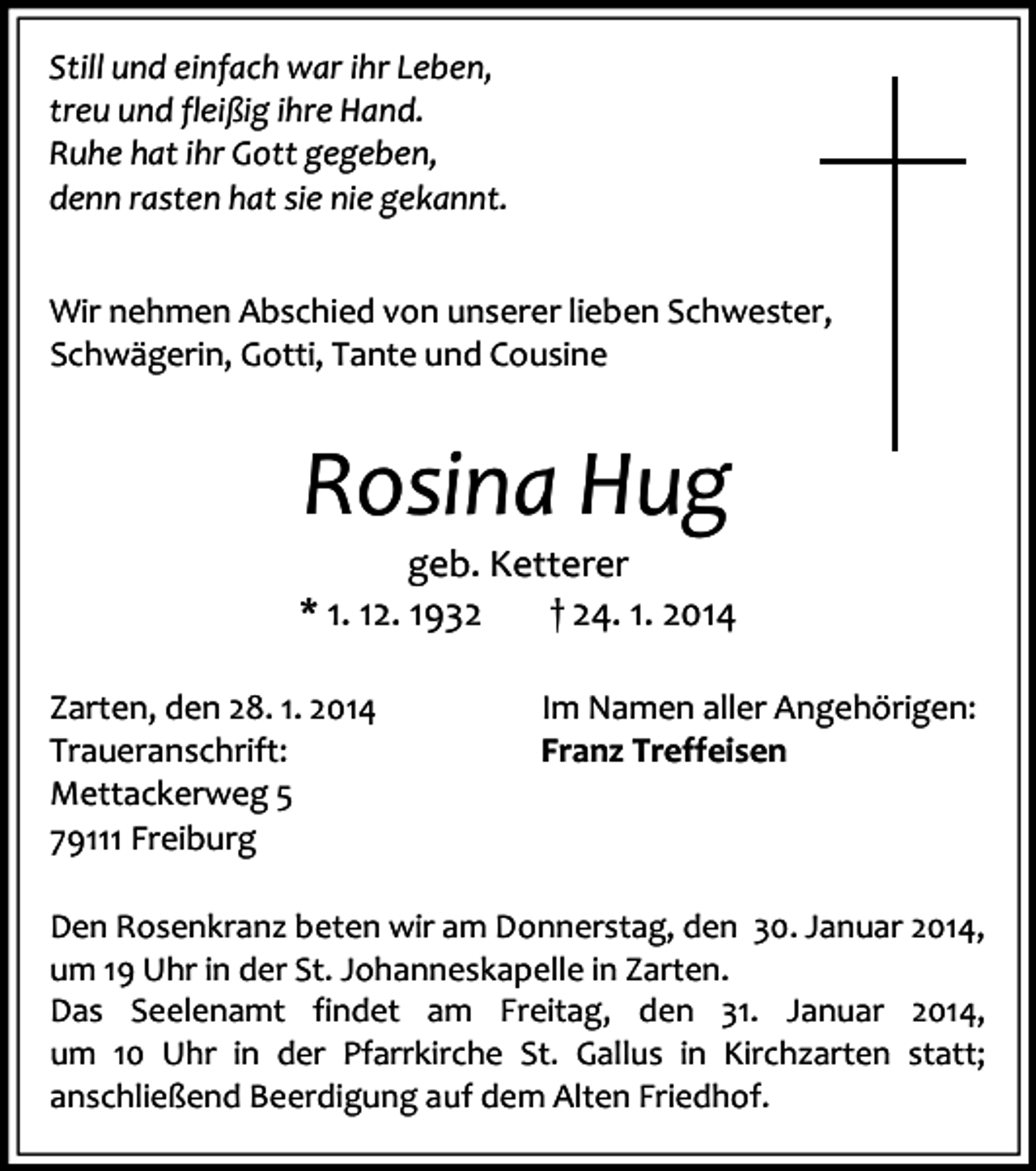 <p>Still und einfach war ihr Leben,<br />treu und fleißig ihre Hand.<br />Ruhe hat ihr Gott gegeben,<br />denn rasten hat sie nie gekannt.<br />Wir nehmen Abschied von unserer lieben Schwester,<br />Schwägerin, Gotti, Tante und Cousine</p><p>Rosina Hug</p><p>geb. Ketterer<br />* 1. 12. 1932<br />† 24. 1. 2014<br />Zarten, den 28. 1. 2014<br />Traueranschrift:<br />Mettackerweg 5<br />79111 Freiburg</p><p>Im Namen aller Angehörigen:<br />Franz Treffeisen</p><p>Den Rosenkranz beten wir am Donnerstag, den 30. Januar 2014,<br />um 19 Uhr in der St. Johanneskapelle in Zarten.<br />Das Seelenamt findet am Freitag, den 31. Januar 2014,<br />um 10 Uhr in der Pfarrkirche St. Gallus in Kirchzarten statt;<br />anschließend Beerdigung auf dem Alten Friedhof.</p>