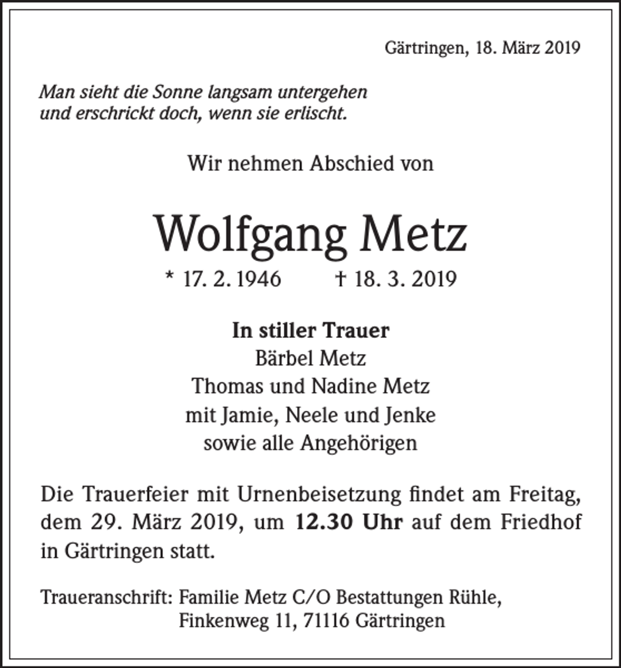 <p>Gärtringen, 18. März 2019<br />Man sieht die Sonne langsam untergehen<br />und erschrickt doch, wenn sie erlischt.</p><p>Wir nehmen Abschied von</p><p>Wolfgang Metz<br />* 17. 2. 1946</p><p>† 18. 3. 2019</p><p>In stiller Trauer<br />Bärbel Metz<br />Thomas und Nadine Metz<br />mit Jamie, Neele und Jenke<br />sowie alle Angehörigen<br />Die Trauerfeier mit Urnenbeisetzung findet am Freitag,<br />dem 29. März 2019, um 12.30 Uhr auf dem Friedhof<br />in Gärtringen statt.<br />Traueranschrift: Familie Metz C/O Bestattungen Rühle,<br />Finkenweg 11, 71116 Gärtringen</p>