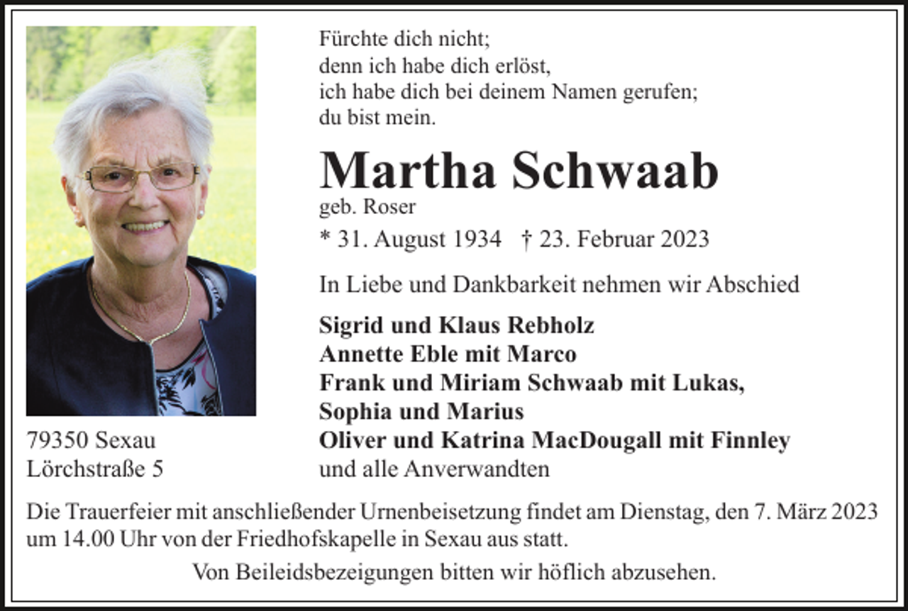 <p>Fürchte dich nicht;<br />denn ich habe dich erlöst,<br />ich habe dich bei deinem Namen gerufen;<br />du bist mein.</p><p>Martha<br />Schwaab<br />geb. Roser<br />* 31. August 1934 † 23. Februar 2023<br />In Liebe und Dankbarkeit nehmen wir Abschied</p><p>79350 Sexau<br />Lörchstraße 5</p><p>Sigrid und Klaus Rebholz<br />Annette Eble mit Marco<br />Frank und Miriam Schwaab mit Lukas,<br />Sophia und Marius<br />Oliver und Katrina MacDougall mit Finnley<br />und alle Anverwandten</p><p>Die Trauerfeier mit anschließender Urnenbeisetzung findet am Dienstag, den 7. März 2023<br />um 14.00 Uhr von der Friedhofskapelle in Sexau aus statt.<br />Von Beileidsbezeigungen bitten wir höflich abzusehen.</p>