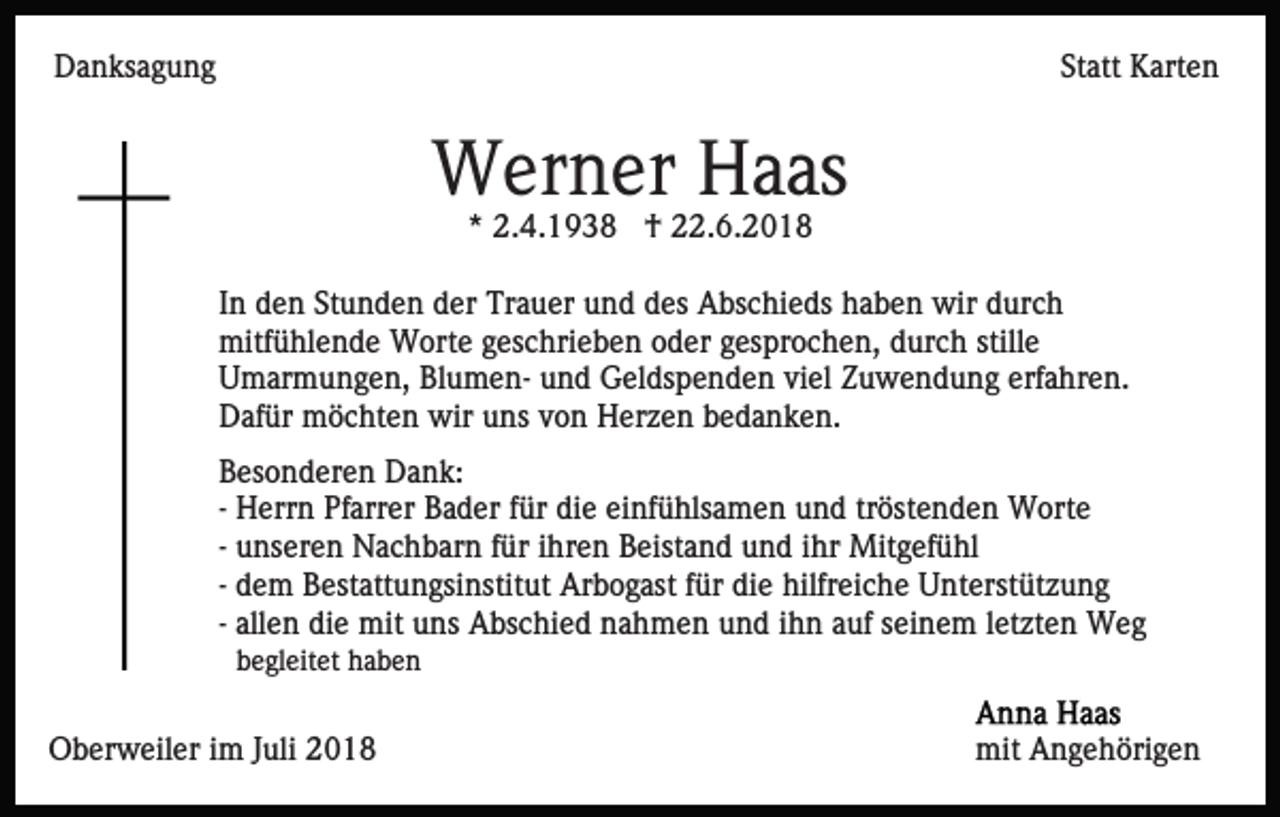 <p>Danksagung</p><p>Statt Karten</p><p>Werner Haas<br />* 2.4.1938 † 22.6.2018<br />In den Stunden der Trauer und des Abschieds haben wir durch<br />mitfühlende Worte geschrieben oder gesprochen, durch stille<br />Umarmungen, Blumen- und Geldspenden viel Zuwendung erfahren.<br />Dafür möchten wir uns von Herzen bedanken.<br />Besonderen Dank:<br />- Herrn Pfarrer Bader für die einfühlsamen und tröstenden Worte<br />- unseren Nachbarn für ihren Beistand und ihr Mitgefühl<br />- dem Bestattungsinstitut Arbogast für die hilfreiche Unterstützung<br />- allen die mit uns Abschied nahmen und ihn auf seinem letzten Weg<br />begleitet haben</p><p>Oberweiler im Juli 2018</p><p>mit Angehörigen</p>