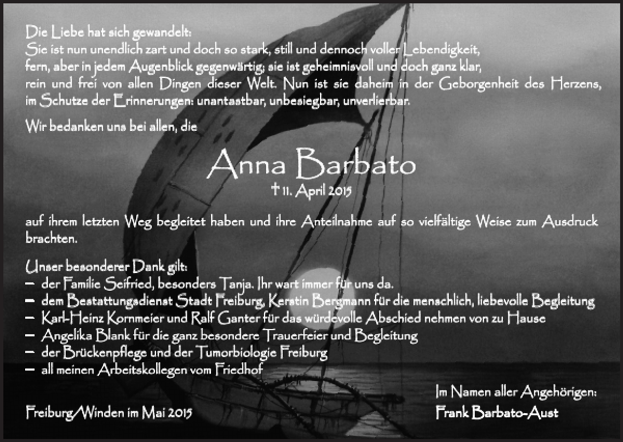 <p>Die Liebe hat sich gewandelt:<br />Sie ist nun unendlich zart und doch so stark, still und dennoch voller Lebendigkeit,<br />fern, aber in jedem Augenblick gegenwärtig; sie ist geheimnisvoll und doch ganz klar,<br />rein und frei von allen Dingen dieser Welt. Nun ist sie daheim in der Geborgenheit des Herzens,<br />im Schutze der Erinnerungen: unantastbar, unbesiegbar, unverlierbar.<br />Wir bedanken uns bei allen, die</p><p>Anna Barbato<br />† 11. April 2015</p><p>auf ihrem letzten Weg begleitet haben und ihre Anteilnahme auf so vielfältige Weise zum Ausdruck<br />brachten.<br />Unser besonderer Dank gilt:<br />– der Familie Seifried, besonders Tanja. Ihr wart immer für uns da.<br />– dem Bestattungsdienst Stadt Freiburg, Kerstin Bergmann für die menschlich, liebevolle Begleitung<br />– Karl-Heinz Kornmeier und Ralf Ganter für das würdevolle Abschied nehmen von zu Hause<br />– Angelika Blank für die ganz besondere Trauerfeier und Begleitung<br />– der Brückenpflege und der Tumorbiologie Freiburg<br />– all meinen Arbeitskollegen vom Friedhof<br />Im Namen aller Angehörigen:</p><p>Freiburg/Winden im Mai 2015<br />Frank Barbato-Aust</p>