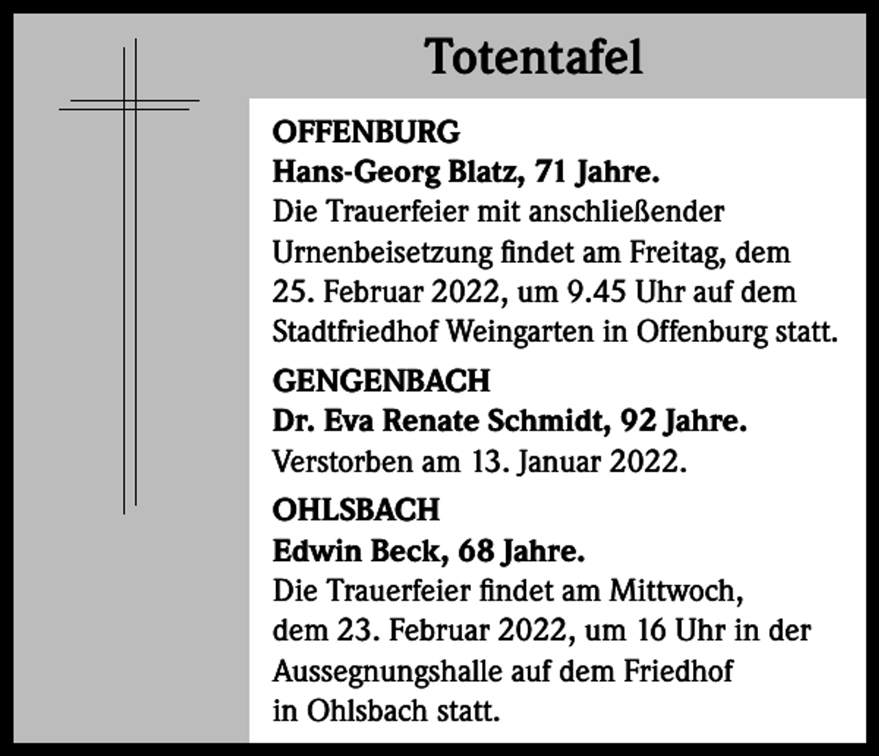 <p>Totentafel<br />Totentafel<br />OFFENBURG<br />Hans-Georg Blatz, 71 Jahre.<br />Die Trauerfeier mit anschließender<br />Urnenbeisetzung findet am Freitag, dem<br />25. Februar 2022, um 9.45 Uhr auf dem<br />Stadtfriedhof Weingarten in Offenburg statt.<br />GENGENBACH<br />Dr. Eva Renate Schmidt, 92 Jahre.<br />Verstorben am 13. Januar 2022.<br />OHLSBACH<br />Edwin Beck, 68 Jahre.<br />Die Trauerfeier findet am Mittwoch,<br />dem 23. Februar 2022, um 16 Uhr in der<br />Aussegnungshalle auf dem Friedhof<br />in Ohlsbach statt.</p>