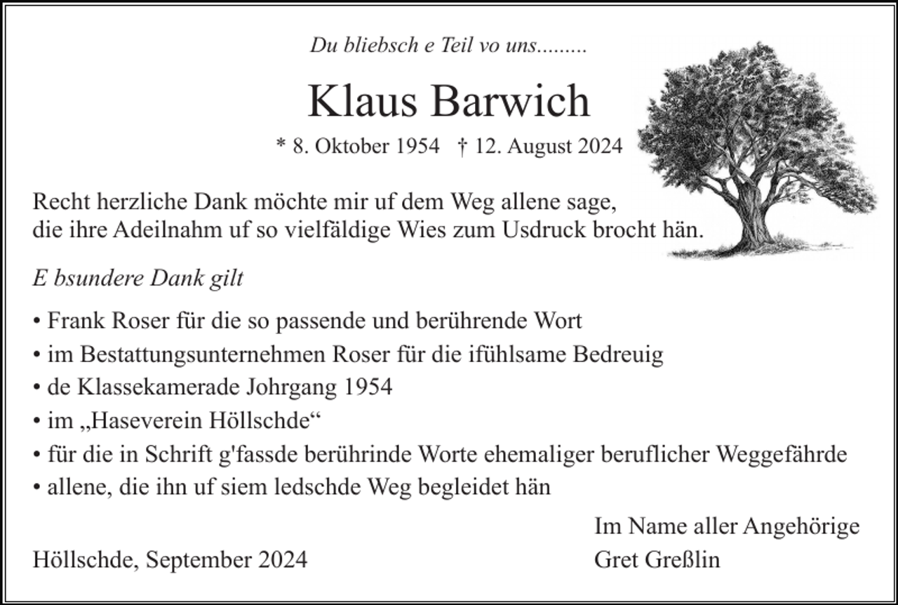 <p>Du bliebsch e Teil vo uns.........</p><p>Klaus Barwich<br />* 8. Oktober 1954 † 12. August 2024</p><p>Recht herzliche Dank möchte mir uf dem Weg allene sage,<br />die ihre Adeilnahm uf so vielfäldige Wies zum Usdruck brocht hän.<br />E bsundere Dank gilt<br />• Frank Roser für die so passende und berührende Wort<br />• im Bestattungsunternehmen Roser für die ifühlsame Bedreuig<br />• de Klassekamerade Johrgang 1954<br />• im „Haseverein Höllschde“<br />• für die in Schrift g'fassde berührinde Worte ehemaliger beruflicher Weggefährde<br />• allene, die ihn uf siem ledschde Weg begleidet hän<br />Höllschde, September 2024</p><p>Im Name aller Angehörige<br />Gret Greßlin</p>