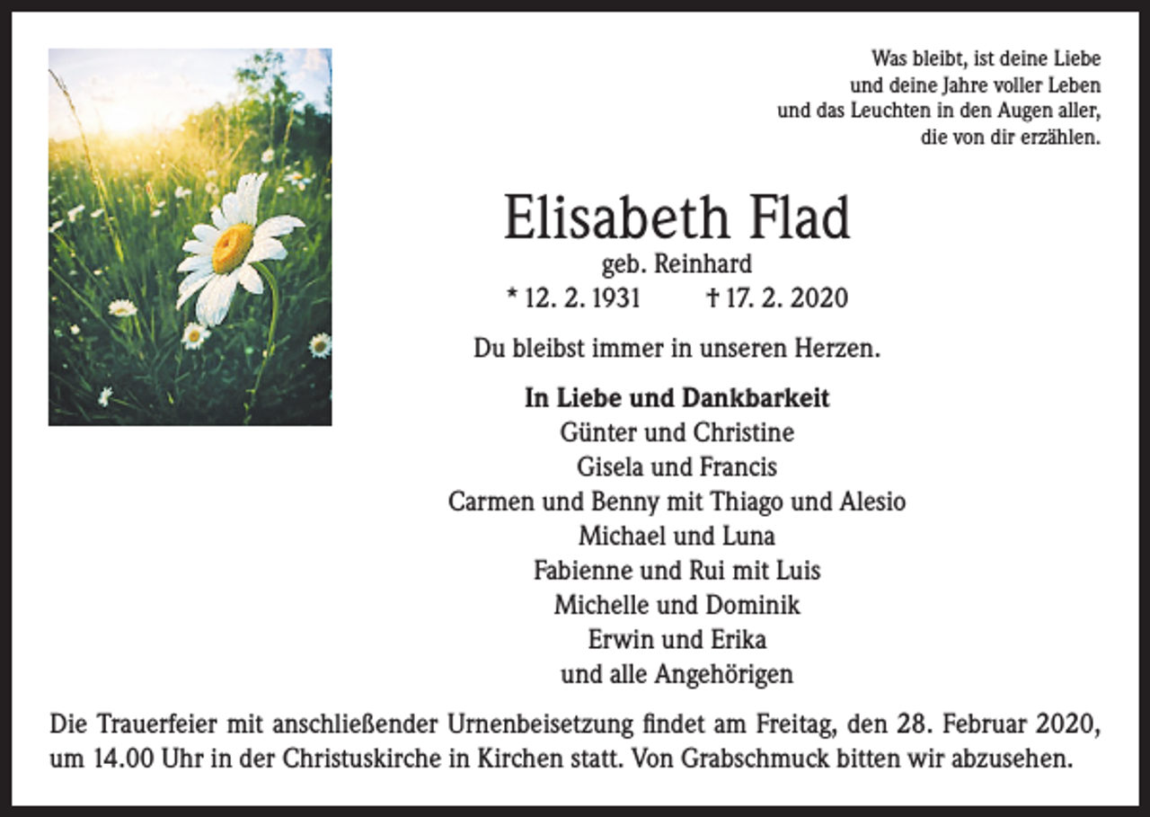 <p>Was bleibt, ist deine Liebe<br />und deine Jahre voller Leben<br />und das Leuchten in den Augen aller,<br />die von dir erzählen.</p><p>Elisabeth Flad<br />geb. Reinhard<br />* 12. 2. 1931<br />† 17. 2. 2020</p><p>Du bleibst immer in unseren Herzen.<br />In Liebe und Dankbarkeit<br />Günter und Christine<br />Gisela und Francis<br />Carmen und Benny mit Thiago und Alesio<br />Michael und Luna<br />Fabienne und Rui mit Luis<br />Michelle und Dominik<br />Erwin und Erika<br />und alle Angehörigen<br />Die Trauerfeier mit anschließender Urnenbeisetzung findet am Freitag, den 28. Februar 2020,<br />um 14.00 Uhr in der Christuskirche in Kirchen statt. Von Grabschmuck bitten wir abzusehen.</p>
