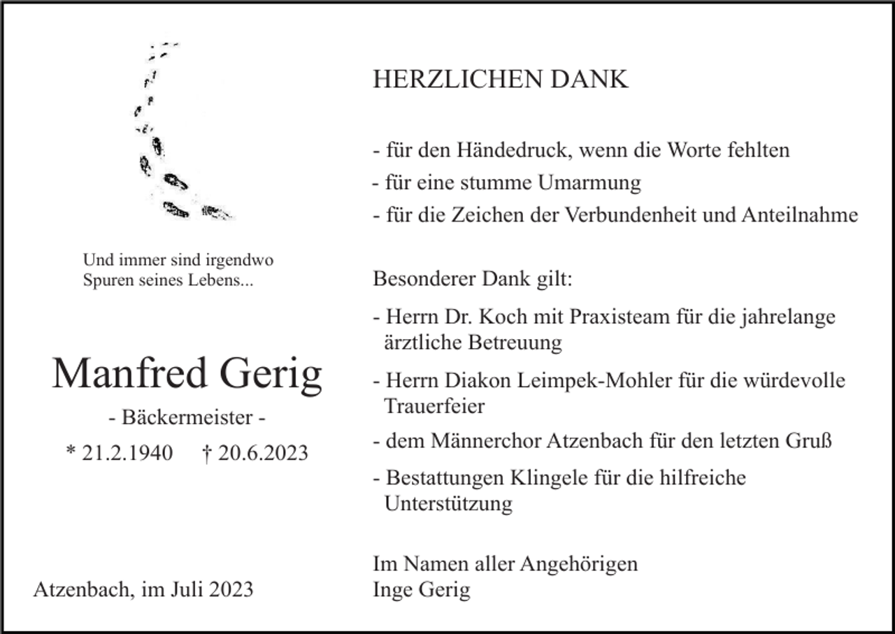 <p>HERZLICHEN DANK<br />- für den Händedruck, wenn die Worte fehlten<br />- für eine stumme Umarmung<br />- für die Zeichen der Verbundenheit und Anteilnahme<br />Und immer sind irgendwo<br />Spuren seines Lebens...</p><p>Besonderer Dank gilt:<br />- Herrn Dr. Koch mit Praxisteam für die jahrelange<br />ärztliche Betreuung</p><p>Manfred Gerig<br />- Bäckermeister * 21.2.1940</p><p>† 20.6.2023</p><p>- Herrn Diakon Leimpek-Mohler für die würdevolle<br />Trauerfeier<br />- dem Männerchor Atzenbach für den letzten Gruß<br />- Bestattungen Klingele für die hilfreiche<br />Unterstützung</p><p>Atzenbach, im Juli 2023</p><p>Im Namen aller Angehörigen<br />Inge Gerig</p>