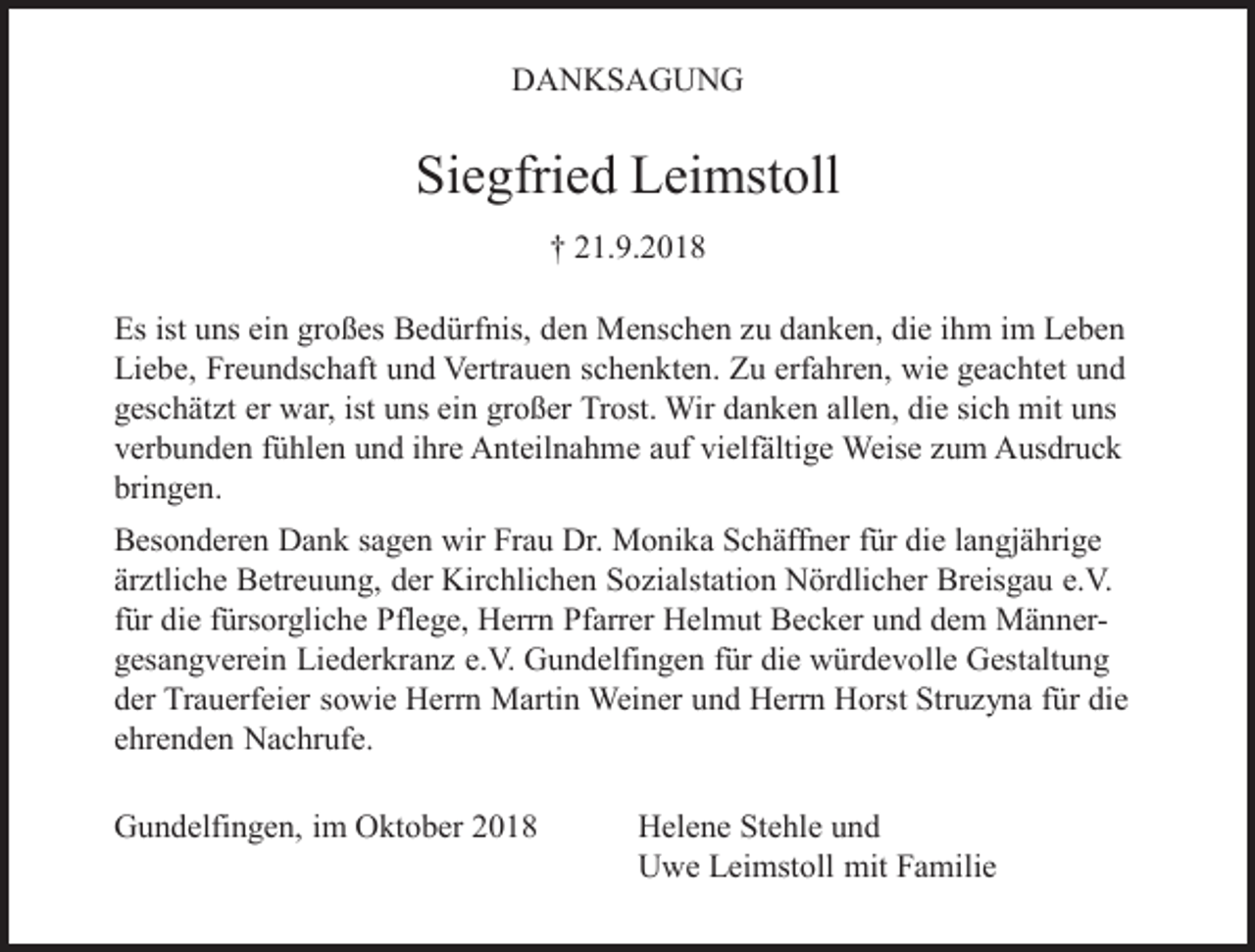 <p>DANKSAGUNG</p><p>Siegfried Leimstoll<br />† 21.9.2018<br />Es ist uns ein großes Bedürfnis, den Menschen zu danken, die ihm im Leben<br />Liebe, Freundschaft und Vertrauen schenkten. Zu erfahren, wie geachtet und<br />geschätzt er war, ist uns ein großer Trost. Wir danken allen, die sich mit uns<br />verbunden fühlen und ihre Anteilnahme auf vielfältige Weise zum Ausdruck<br />bringen.<br />Besonderen Dank sagen wir Frau Dr. Monika Schäffner für die langjährige<br />ärztliche Betreuung, der Kirchlichen Sozialstation Nördlicher Breisgau e.V.<br />für die fürsorgliche Pflege, Herrn Pfarrer Helmut Becker und dem Männergesangverein Liederkranz e.V. Gundelfingen für die würdevolle Gestaltung<br />der Trauerfeier sowie Herrn Martin Weiner und Herrn Horst Struzyna für die<br />ehrenden Nachrufe.<br />Gundelfingen, im Oktober 2018</p><p>Helene Stehle und<br />Uwe Leimstoll mit Familie</p>