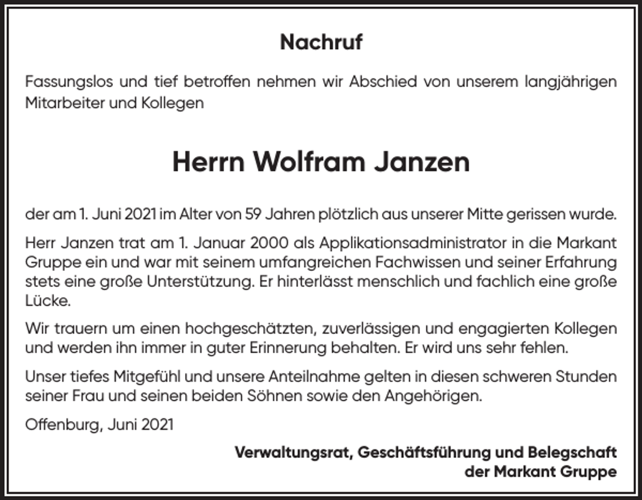 <p>Nachruf<br />Fassungslos und tief betroffen nehmen wir Abschied von unserem langjährigen<br />Mitarbeiter und Kollegen</p><p>Herrn Wolfram Janzen<br />der am 1. Juni 2021 im Alter von 59 Jahren plötzlich aus unserer Mitte gerissen wurde.<br />Herr Janzen trat am 1. Januar 2000 als Applikationsadministrator in die Markant<br />Gruppe ein und war mit seinem umfangreichen Fachwissen und seiner Erfahrung<br />stets eine große Unterstützung. Er hinterlässt menschlich und fachlich eine große<br />Lücke.<br />Wir trauern um einen hochgeschätzten, zuverlässigen und engagierten Kollegen<br />und werden ihn immer in guter Erinnerung behalten. Er wird uns sehr fehlen.<br />Unser tiefes Mitgefühl und unsere Anteilnahme gelten in diesen schweren Stunden<br />seiner Frau und seinen beiden Söhnen sowie den Angehörigen.<br />Offenburg, Juni 2021<br />Verwaltungsrat, Geschäftsführung und Belegschaft<br />der Markant Gruppe</p>