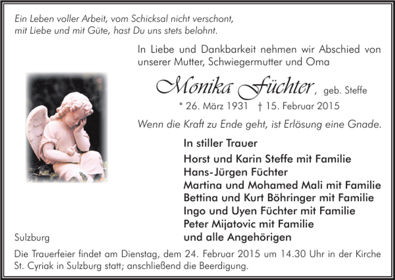 <p>Ein Leben voller Arbeit, vom Schicksal nicht verschont,<br />mit Liebe und mit Güte, hast Du uns stets belohnt.</p><p>In Liebe und Dankbarkeit nehmen wir Abschied von<br />unserer Mutter, Schwiegermutter und Oma</p><p>Monika Füchter</p><p>, geb. Steffe</p><p>* 26. März 1931 † 15. Februar 2015</p><p>Wenn die Kraft zu Ende geht, ist Erlösung eine Gnade.</p><p>Sulzburg</p><p>In stiller Trauer<br />Horst und Karin Steffe mit Familie<br />Hans-Jürgen Füchter<br />Martina und Mohamed Mali mit Familie<br />Bettina und Kurt Böhringer mit Familie<br />Ingo und Uyen Füchter mit Familie<br />Peter Mijatovic mit Familie<br />und alle Angehörigen</p><p>Die Trauerfeier findet am Dienstag, dem 24. Februar 2015 um 14.30 Uhr in der Kirche<br />St. Cyriak in Sulzburg statt; anschließend die Beerdigung.</p>