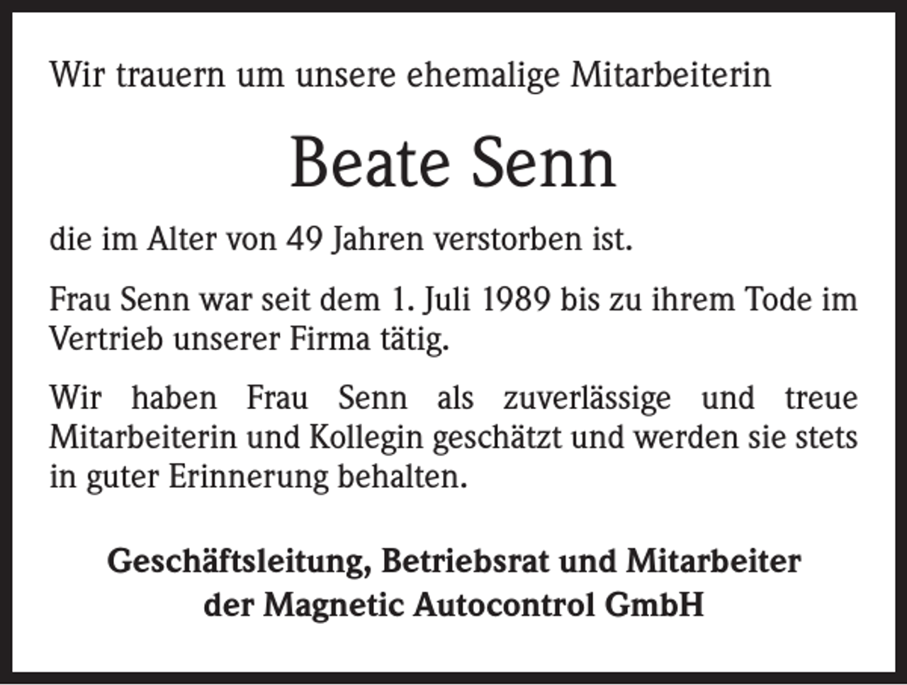 <p>Wir trauern um unsere ehemalige Mitarbeiterin</p><p>Beate Senn<br />die im Alter von 49 Jahren verstorben ist.<br />Frau Senn war seit dem 1. Juli 1989 bis zu ihrem Tode im<br />Vertrieb unserer Firma tätig.<br />Wir haben Frau Senn als zuverlässige und treue<br />­Mitarbeiterin und Kollegin geschätzt und werden sie stets<br />in guter Erinnerung behalten.<br />Geschäftsleitung, Betriebsrat und Mitarbeiter<br />der Magnetic Autocontrol GmbH</p>