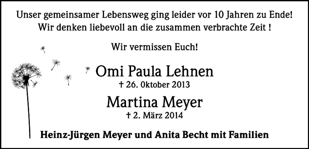 <p>Unser gemeinsamer Lebensweg ging leider vor 10 Jahren zu Ende!<br />Wir denken liebevoll an die zusammen verbrachte Zeit !<br />Wir vermissen Euch!</p><p>Omi Paula Lehnen<br />† 26. 0ktober 2013</p><p>Martina Meyer<br />† 2. März 2014</p><p>Heinz-Jürgen Meyer und Anita Becht mit Familien</p>