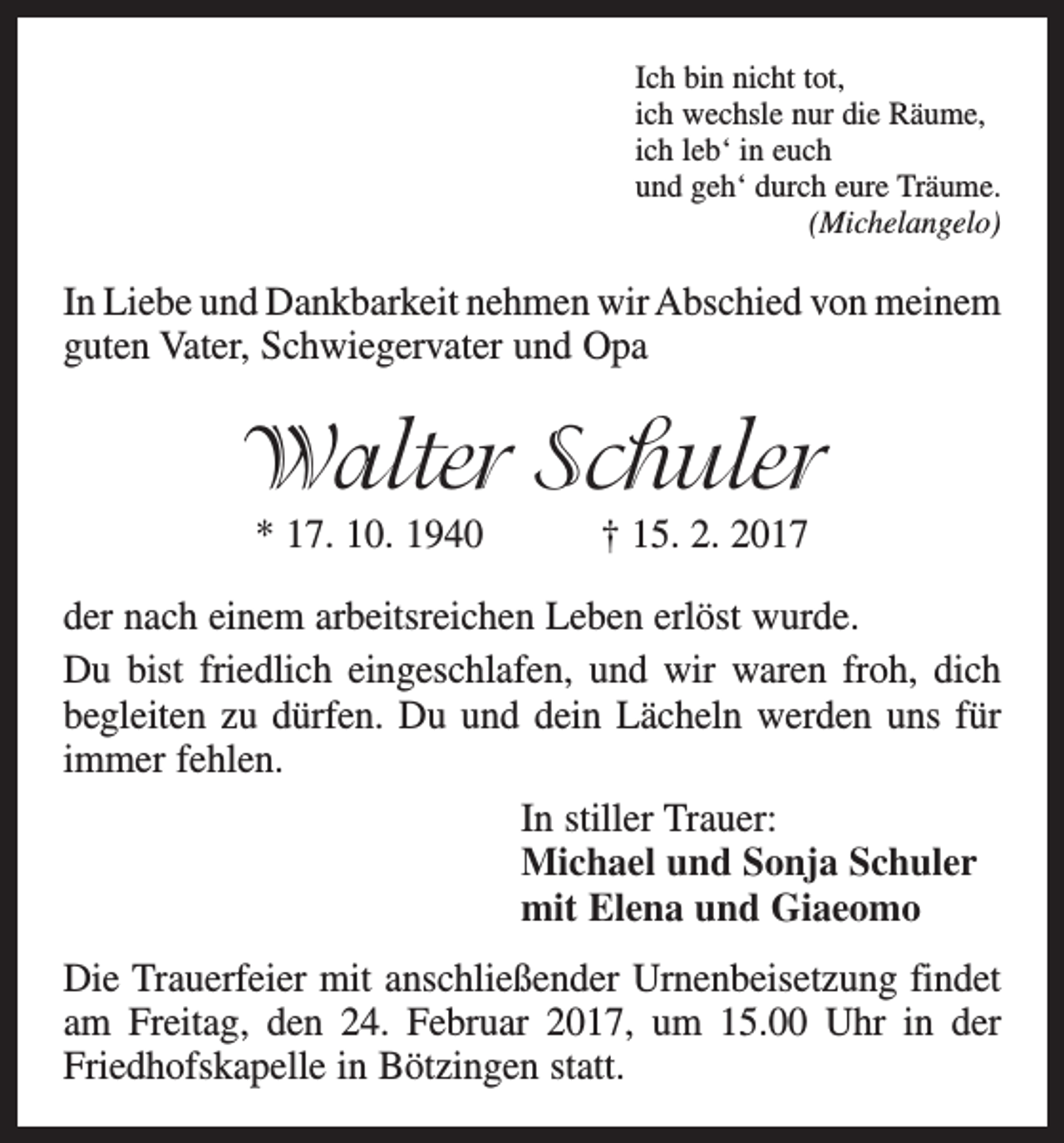 <p>Ich bin nicht tot,<br />ich wechsle nur die Räume,<br />ich leb‘ in euch<br />und geh‘ durch eure Träume.</p><p>(Michelangelo)</p><p>In Liebe und Dankbarkeit nehmen wir Abschied von m<br />­ einem<br />guten Vater, Schwiegervater und Opa</p><p>Walter Schuler<br />* 17. 10. 1940 † 15. 2. 2017</p><p>der nach einem arbeitsreichen Leben erlöst wurde.<br />Du bist friedlich eingeschlafen, und wir waren froh, dich<br />begleiten zu dürfen. Du und dein Lächeln werden uns für<br />immer fehlen.<br />In stiller Trauer:<br />Michael und Sonja Schuler<br />mit Elena und Giaeomo<br />Die Trauerfeier mit anschließender Urnenbeisetzung findet<br />am Freitag, den 24. Februar 2017, um 15.00 Uhr in der<br />Friedhofskapelle in Bötzingen statt.</p>