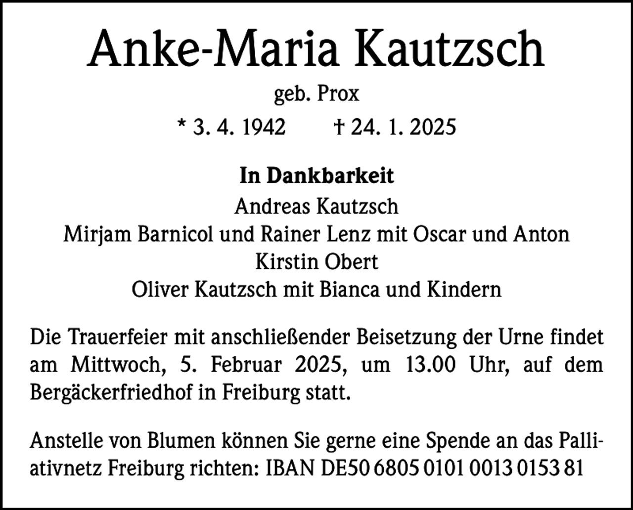 <p>Anke-Maria Kautzsch<br />geb. Prox<br />* 3. 4. 1942 † 24. 1. 2025</p><p>In Dankbarkeit<br />Andreas Kautzsch<br />Mirjam Barnicol und Rainer Lenz mit Oscar und Anton<br />Kirstin Obert<br />Oliver Kautzsch mit Bianca und Kindern<br />Die Trauerfeier mit anschließender Beisetzung der Urne findet<br />am Mittwoch, 5. Februar 2025, um 13.00 Uhr, auf dem<br />Bergäckerfriedhof in Freiburg statt.<br />Anstelle von Blumen können Sie gerne eine Spende an das Palliativnetz Freiburg richten: IBAN DE50 6805 0101 0013 0153 81</p>