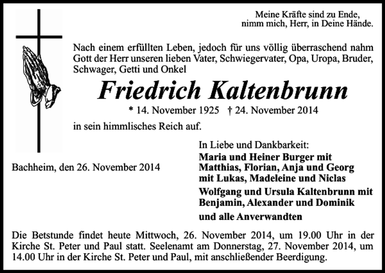 <p>Meine Kräfte sind zu Ende,<br />nimm mich, Herr, in Deine Hände.</p><p>Nach einem erfüllten Leben, jedoch für uns völlig überraschend nahm<br />Gott der Herr unseren lieben Vater, Schwiegervater, Opa, Uropa, Bruder,<br />Schwager, Getti und Onkel</p><p>Friedrich Kaltenbrunn</p><p>* 14. November 1925 † 24. November 2014<br />in sein himmlisches Reich auf.</p><p>Bachheim, den 26. November 2014</p><p>In Liebe und Dankbarkeit:<br />Maria und Heiner Burger mit<br />Matthias, Florian, Anja und Georg<br />mit Lukas, Madeleine und Niclas<br />Wolfgang und Ursula Kaltenbrunn mit<br />Benjamin, Alexander und Dominik<br />und alle Anverwandten</p><p>Die Betstunde findet heute Mittwoch, 26. November 2014, um 19.00 Uhr in der<br />Kirche St. Peter und Paul statt. Seelenamt am Donnerstag, 27. November 2014, um<br />14.00 Uhr in der Kirche St. Peter und Paul, mit anschließender Beerdigung.</p>