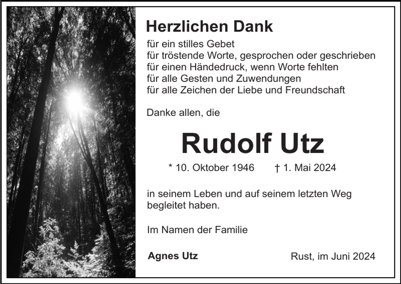 <p>Herzlichen Dank<br />für ein stilles Gebet<br />für tröstende Worte, gesprochen oder geschrieben<br />für einen Händedruck, wenn Worte fehlten<br />für alle Gesten und Zuwendungen<br />für alle Zeichen der Liebe und Freundschaft<br />Danke allen, die</p><p>Rudolf Utz<br />* 10. Oktober 1946</p><p>† 1. Mai 2024</p><p>in seinem Leben und auf seinem letzten Weg<br />begleitet haben.<br />Im Namen der Familie<br />Agnes Utz</p><p>Rust, im Juni 2024</p>