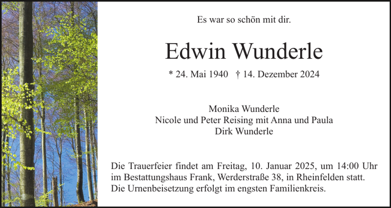 <p>Es war so schön mit dir.</p><p>Edwin Wunderle<br />* 24. Mai 1940 † 14. Dezember 2024</p><p>Monika Wunderle<br />Nicole und Peter Reising mit Anna und Paula<br />Dirk Wunderle</p><p>Die Trauerfeier findet am Freitag, 10. Januar 2025, um 14:00 Uhr<br />im Bestattungshaus Frank, Werderstraße 38, in Rheinfelden statt.<br />Die Urnenbeisetzung erfolgt im engsten Familienkreis.</p>