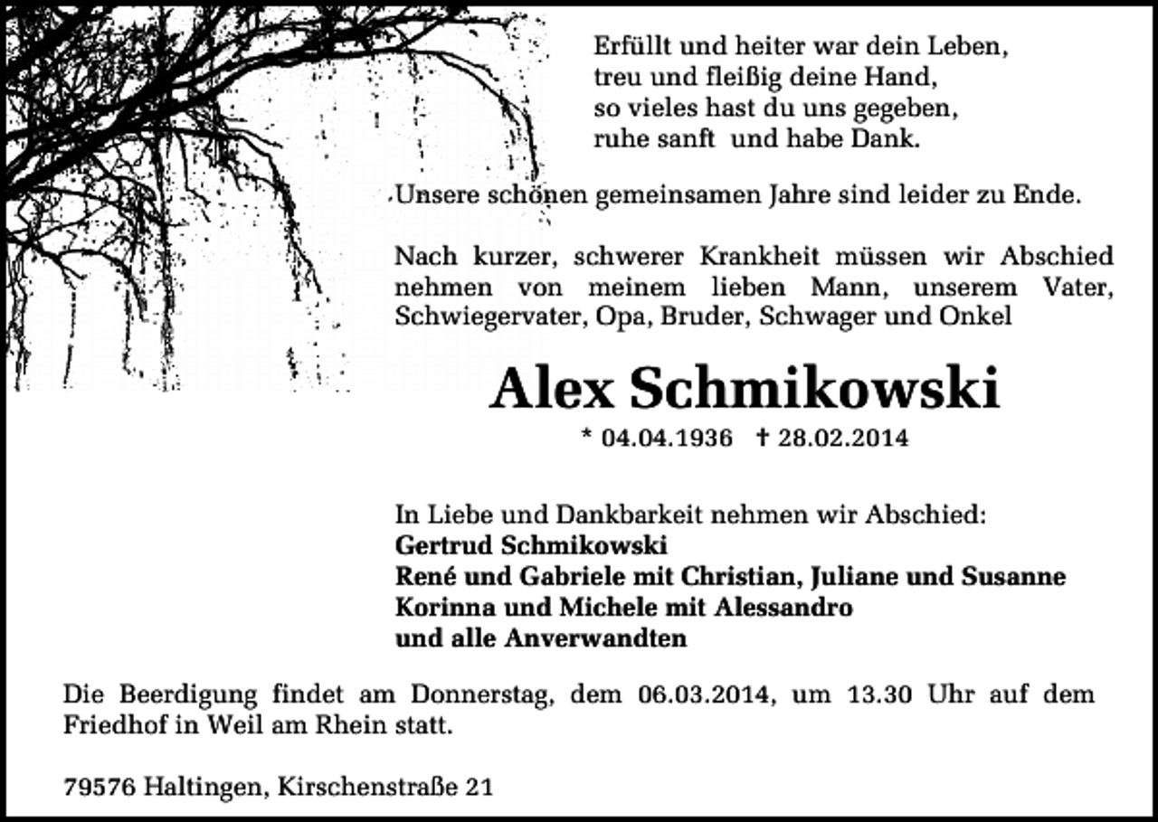 <p>Erfüllt und heiter war dein Leben,<br />treu und fleißig deine Hand,<br />so vieles hast du uns gegeben,<br />ruhe sanft und habe Dank.<br />Unsere schönen gemeinsamen Jahre sind leider zu Ende.<br />Nach kurzer, schwerer Krankheit müssen wir Abschied<br />nehmen von meinem lieben Mann, unserem Vater,<br />Schwiegervater, Opa, Bruder, Schwager und Onkel</p><p>Alex Schmikowski<br />* 04.04.1936 † 28.02.2014</p><p>In Liebe und Dankbarkeit nehmen wir Abschied:<br />Gertrud Schmikowski<br />René und Gabriele mit Christian, Juliane und Susanne<br />Korinna und Michele mit Alessandro<br />und alle Anverwandten<br />Die Beerdigung findet am Donnerstag, dem 06.03.2014, um 13.30 Uhr auf dem<br />Friedhof in Weil am Rhein statt.<br />79576 Haltingen, Kirschenstraße 21</p>
