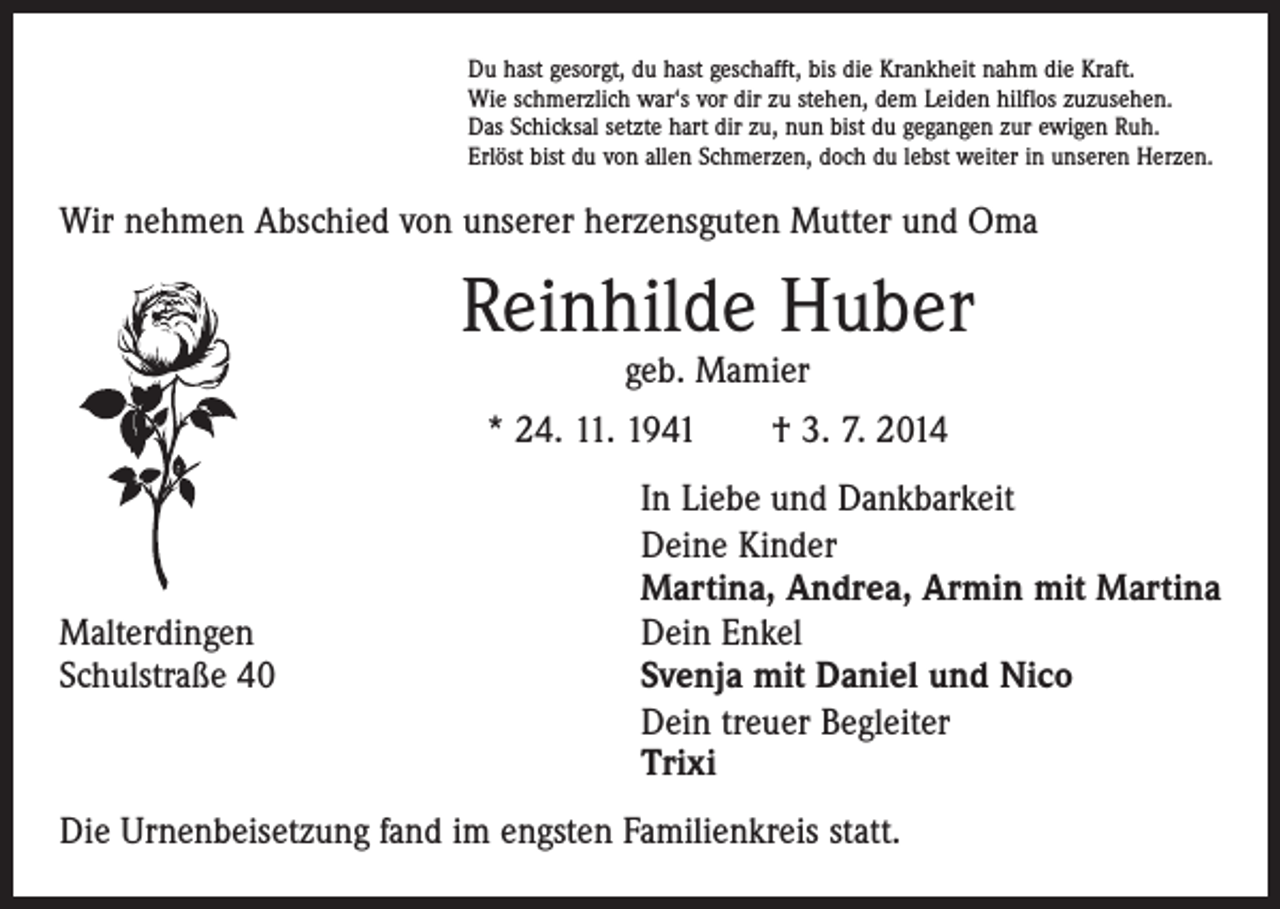 <p>Du hast gesorgt, du hast geschafft, bis die Krankheit nahm die Kraft.<br />Wie schmerzlich war‘s vor dir zu stehen, dem Leiden hilflos zuzusehen.<br />Das Schicksal setzte hart dir zu, nun bist du gegangen zur ewigen Ruh.<br />Erlöst bist du von allen Schmerzen, doch du lebst weiter in unseren Herzen.</p><p>Wir nehmen Abschied von unserer herzensguten Mutter und Oma</p><p>Reinhilde Huber<br />geb. Mamier</p><p>* 24. 11. 1941 † 3. 7. 2014</p><p>Malterdingen<br />Schulstraße 40</p><p>In Liebe und Dankbarkeit<br />Deine Kinder<br />Martina, Andrea, Armin mit Martina<br />Dein Enkel<br />Svenja mit Daniel und Nico<br />Dein treuer Begleiter<br />Trixi</p><p>Die Urnenbeisetzung fand im engsten Familienkreis statt.</p>
