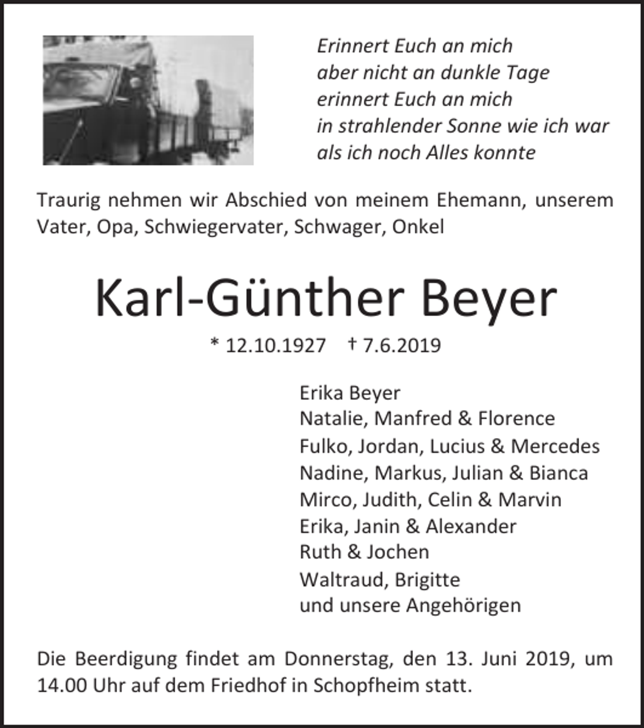 <p>Erinnert Euch an mich<br />aber nicht an dunkle Tage<br />erinnert Euch an mich<br />in strahlender Sonne wie ich war<br />als ich noch Alles konnte<br />Traurig nehmen wir Abschied von meinem Ehemann, unserem<br />Vater, Opa, Schwiegervater, Schwager, Onkel</p><p>Karl-Günther Beyer<br />* 12.10.1927 † 7.6.2019<br />Erika Beyer<br />Natalie, Manfred &amp; Florence<br />Fulko, Jordan, Lucius &amp; Mercedes<br />Nadine, Markus, Julian &amp; Bianca<br />Mirco, Judith, Celin &amp; Marvin<br />Erika, Janin &amp; Alexander<br />Ruth &amp; Jochen<br />Waltraud, Brigitte<br />und unsere Angehörigen<br />Die Beerdigung findet am Donnerstag, den 13. Juni 2019, um<br />14.00 Uhr auf dem Friedhof in Schopfheim statt.</p>