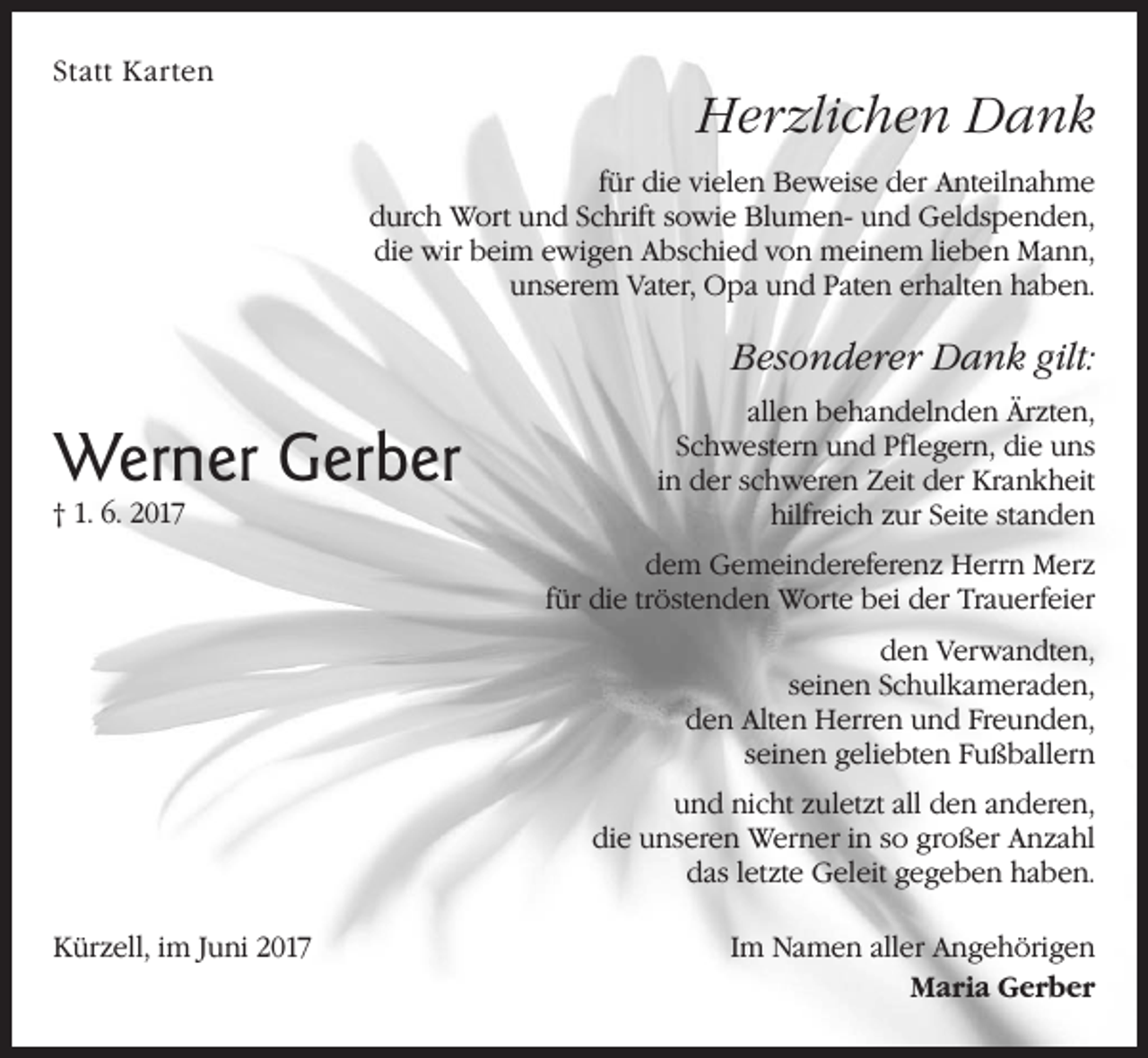 <p>Statt Karten</p><p>Herzlichen Dank<br />für die vielen Beweise der Anteilnahme<br />durch Wort und Schrift sowie Blumen- und Geldspenden,<br />die wir beim ewigen Abschied von meinem lieben Mann,<br />unserem Vater, Opa und Paten erhalten haben.</p><p>Besonderer Dank gilt:</p><p>Werner Gerber<br />† 1. 6. 2017</p><p>allen behandelnden Ärzten,<br />Schwestern und Pflegern, die uns<br />in der schweren Zeit der Krankheit<br />hilfreich zur Seite standen<br />dem Gemeindereferenz Herrn Merz<br />für die tröstenden Worte bei der Trauerfeier<br />den Verwandten,<br />seinen Schulkameraden,<br />den Alten Herren und Freunden,<br />seinen geliebten Fußballern<br />und nicht zuletzt all den anderen,<br />die unseren Werner in so großer Anzahl<br />das letzte Geleit gegeben haben.</p><p>Kürzell, im Juni 2017</p><p>Im Namen aller Angehörigen<br />Maria Gerber</p>