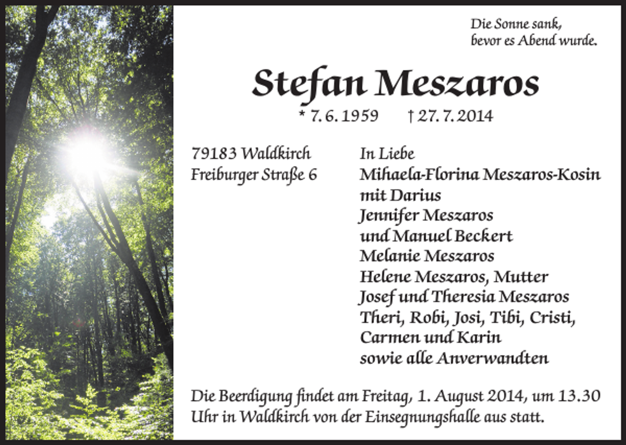 <p>Die Sonne sank,<br />bevor es Abend wurde.</p><p>Stefan Meszaros<br />* 7. 6. 1959</p><p>† 27. 7. 2014</p><p>79183 Waldkirch<br />In Liebe<br />Freiburger Straße 6 Mihaela-Florina Meszaros-Kosin<br />mit Darius<br />Jennifer Meszaros<br />und Manuel Beckert</p><p>Melanie Meszaros</p><p>Helene Meszaros, Mutter</p><p>Josef und Theresia Meszaros<br />Theri, Robi, Josi, Tibi, Cristi,<br />Carmen und Karin</p><p>sowie alle Anverwandten<br />Die Beerdigung findet am Freitag, 1. August 2014, um 13.30<br />Uhr in Waldkirch von der Einsegnungshalle aus statt.</p>