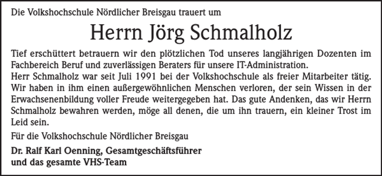 <p>Die Volkshochschule Nördlicher Breisgau trauert um</p><p>Herrn Jörg Schmalholz<br />Tief erschüttert betrauern wir den plötzlichen Tod unseres langjährigen Dozenten im<br />Fachbereich Beruf und zuverlässigen Beraters für unsere IT-Administration.<br />Herr Schmalholz war seit Juli 1991 bei der Volkshochschule als freier Mitarbeiter tätig.<br />Wir haben in ihm einen außergewöhnlichen Menschen verloren, der sein Wissen in der<br />Erwachsenenbildung voller Freude weitergegeben hat. Das gute Andenken, das wir Herrn<br />Schmalholz bewahren werden, möge all denen, die um ihn trauern, ein kleiner Trost im<br />Leid sein.<br />Für die Volkshochschule Nördlicher Breisgau<br />Dr. Ralf Karl Oenning, Gesamtgeschäftsführer<br />und das gesamte VHS-Team</p>