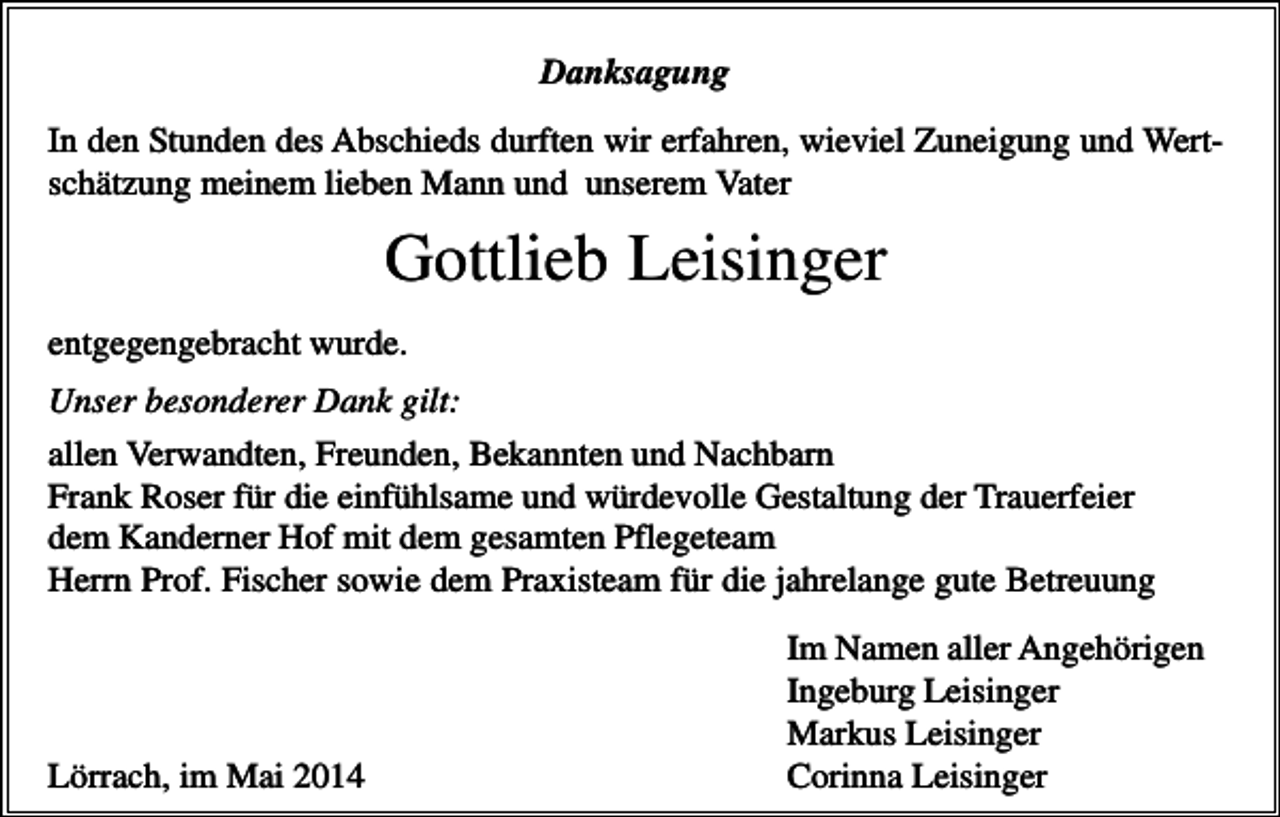 <p>Danksagung<br />In den Stunden des Abschieds durften wir erfahren, wieviel Zuneigung und Wertschätzung meinem lieben Mann und unserem Vater</p><p>Gottlieb Leisinger<br />entgegengebracht wurde.<br />Unser besonderer Dank gilt:<br />allen Verwandten, Freunden, Bekannten und Nachbarn<br />Frank Roser für die einfühlsame und würdevolle Gestaltung der Trauerfeier<br />dem Kanderner Hof mit dem gesamten Pflegeteam<br />Herrn Prof. Fischer sowie dem Praxisteam für die jahrelange gute Betreuung</p><p>Lörrach, im Mai 2014</p><p>Im Namen aller Angehörigen<br />Ingeburg Leisinger<br />Markus Leisinger<br />Corinna Leisinger</p>