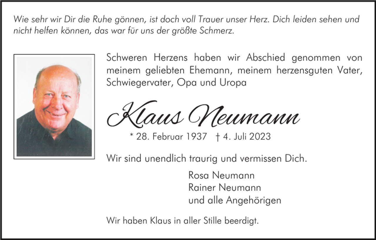 <p>Wie sehr wir Dir die Ruhe gönnen, ist doch voll Trauer unser Herz. Dich leiden sehen und<br />nicht helfen können, das war für uns der größte Schmerz.</p><p>Schweren Herzens haben wir Abschied genommen von<br />meinem geliebten Ehemann, meinem herzensguten Vater,<br />Schwiegervater, Opa und Uropa</p><p>Klaus Neumann<br />* 28. Februar 1937 † 4. Juli 2023</p><p>Wir sind unendlich traurig und vermissen Dich.<br />Rosa Neumann<br />Rainer Neumann<br />und alle Angehörigen<br />Wir haben Klaus in aller Stille beerdigt.</p>