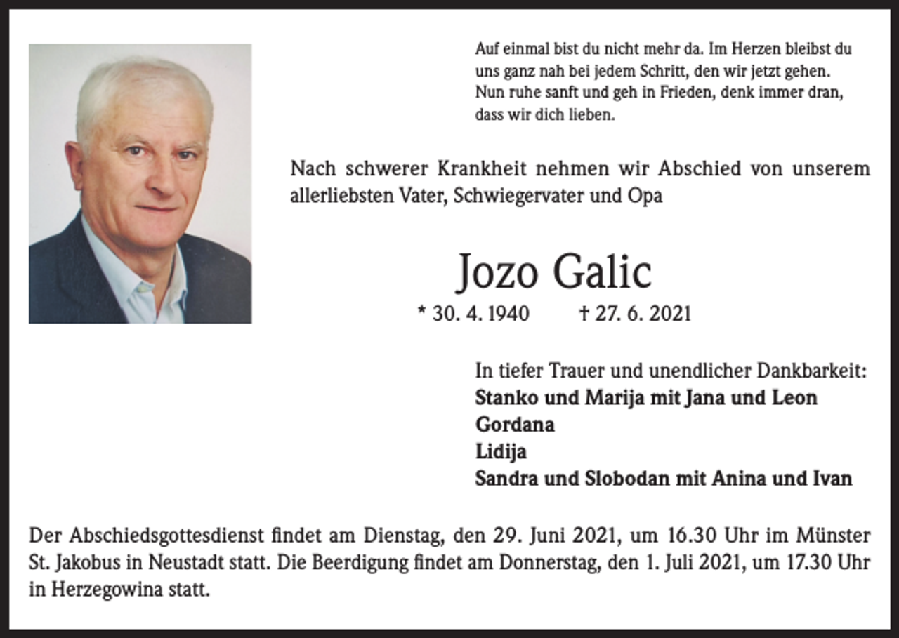<p>Auf einmal bist du nicht mehr da. Im Herzen bleibst du<br />uns ganz nah bei jedem Schritt, den wir jetzt gehen.<br />Nun ruhe sanft und geh in Frieden, denk immer dran,<br />dass wir dich lieben.</p><p>Nach schwerer Krankheit nehmen wir Abschied von unserem<br />allerliebsten Vater, Schwiegervater und Opa</p><p>Jozo Galic<br />* 30. 4. 1940</p><p>† 27. 6. 2021</p><p>In tiefer Trauer und unendlicher Dankbarkeit:<br />Stanko und Marija mit Jana und Leon<br />Gordana<br />Lidija<br />Sandra und Slobodan mit Anina und Ivan<br />Der Abschiedsgottesdienst findet am Dienstag, den 29. Juni 2021, um 16.30 Uhr im Münster<br />St. Jakobus in Neustadt statt. Die Beerdigung findet am Donnerstag, den 1. Juli 2021, um 17.30 Uhr<br />in Herzegowina statt.</p>