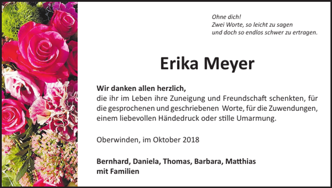 <p>Ohne dich!<br />Zwei Worte, so leicht zu sagen<br />und doch so endlos schwer zu ertragen.</p><p>Erika Meyer<br />Wir danken allen herzlich,<br />die ihr im Leben ihre Zuneigung und Freundschaft schenkten, für<br />die gesprochenen und geschriebenen Worte, für die Zuwendungen,<br />einem liebevollen Händedruck oder stille Umarmung.<br />Oberwinden, im Oktober 2018<br />Bernhard, Daniela, Thomas, Barbara, Matthias<br />mit Familien</p>