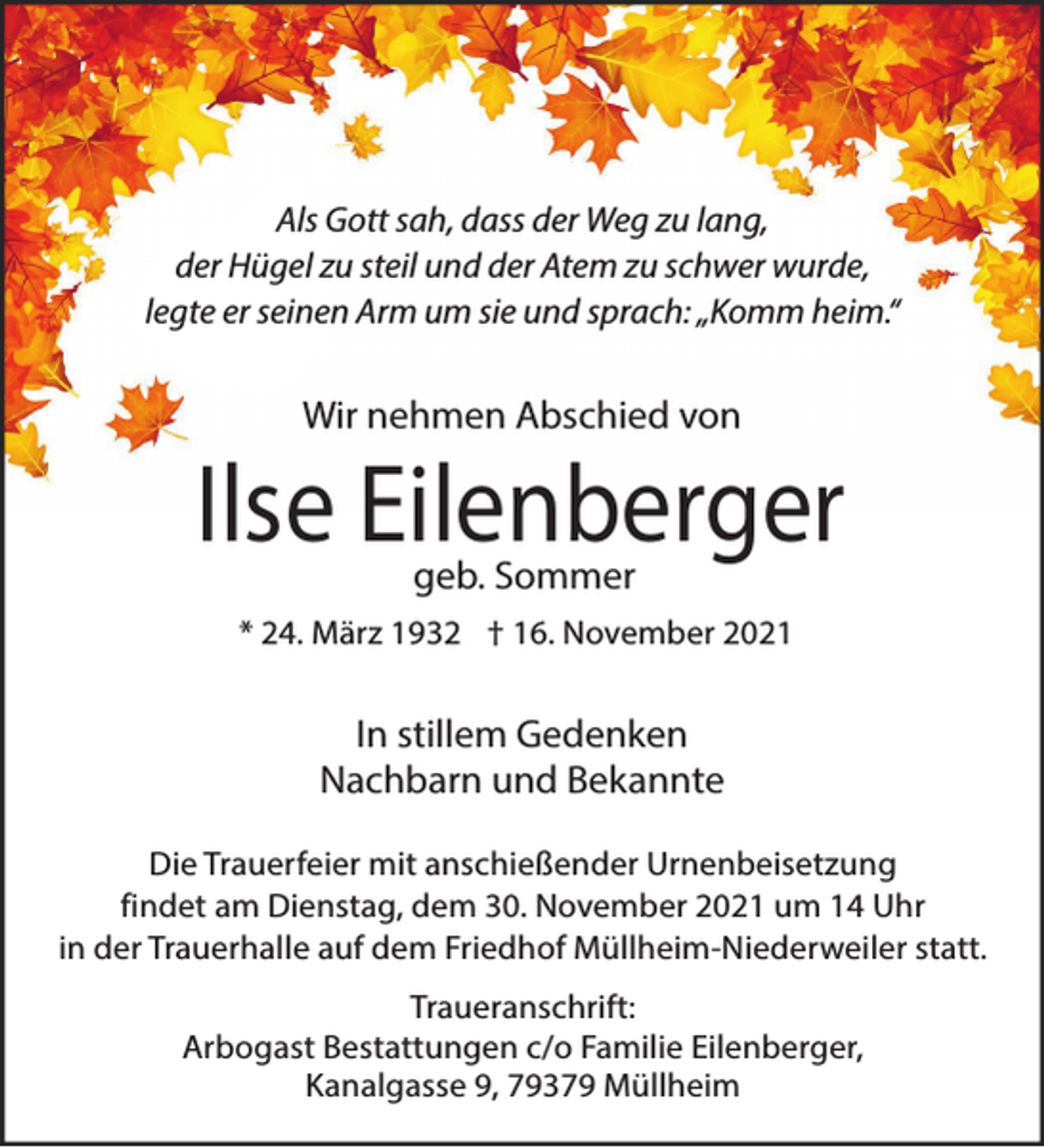 <p>Als Gott sah, dass der Weg zu lang,<br />der Hügel zu steil und der Atem zu schwer wurde,<br />legte er seinen Arm um sie und sprach: „Komm heim.“</p><p>Wir nehmen Abschied von</p><p>Ilse Eilenberger<br />geb. Sommer</p><p>* 24. März 1932 † 16. November 2021</p><p>In stillem Gedenken<br />Nachbarn und Bekannte<br />Die Trauerfeier mit anschießender Urnenbeisetzung<br />findet am Dienstag, dem 30. November 2021 um 14 Uhr<br />in der Trauerhalle auf dem Friedhof Müllheim-Niederweiler statt.<br />Traueranschrift:<br />Arbogast Bestattungen c/o Familie Eilenberger,<br />Kanalgasse 9, 79379 Müllheim</p>
