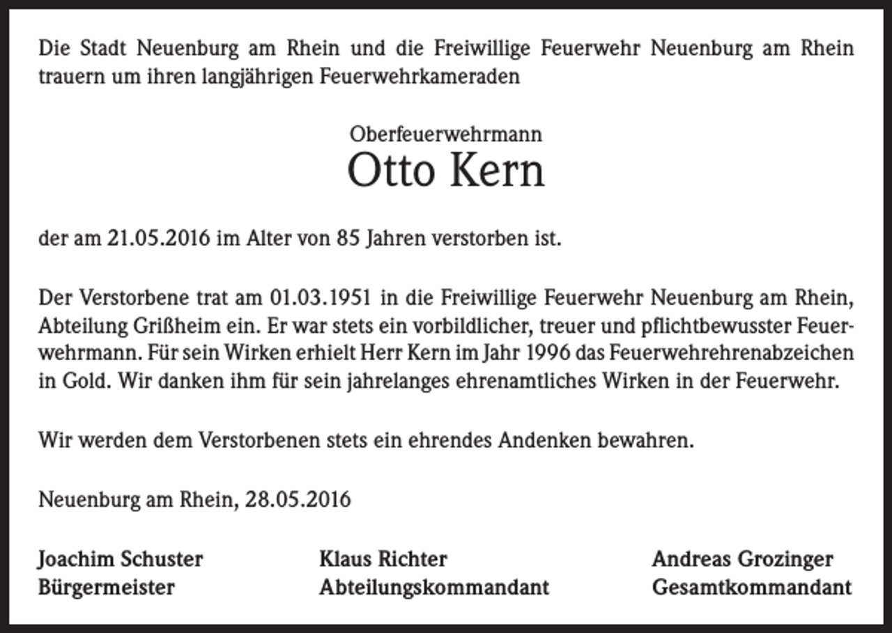 <p>Die Stadt Neuenburg am Rhein und die Freiwillige Feuerwehr Neuenburg am Rhein<br />trauern um ihren langjährigen Feuerwehrkameraden<br />Oberfeuerwehrmann</p><p>Otto Kern<br />der am 21.05.2016 im Alter von 85 Jahren verstorben ist.<br />Der Verstorbene trat am 01.03.1951 in die Freiwillige Feuerwehr Neuenburg am Rhein,<br />Abteilung Grißheim ein. Er war stets ein vorbildlicher, treuer und pflichtbewusster Feuerwehrmann. Für sein Wirken erhielt Herr Kern im Jahr 1996 das Feuerwehrehrenabzeichen<br />in Gold. Wir danken ihm für sein jahrelanges ehrenamtliches Wirken in der Feuerwehr.<br />Wir werden dem Verstorbenen stets ein ehrendes Andenken bewahren.<br />Neuenburg am Rhein, 28.05.2016<br />Joachim Schuster<br />Bürgermeister</p><p>Klaus Richter<br />Abteilungskommandant</p><p>Andreas Grozinger<br />Gesamtkommandant</p>