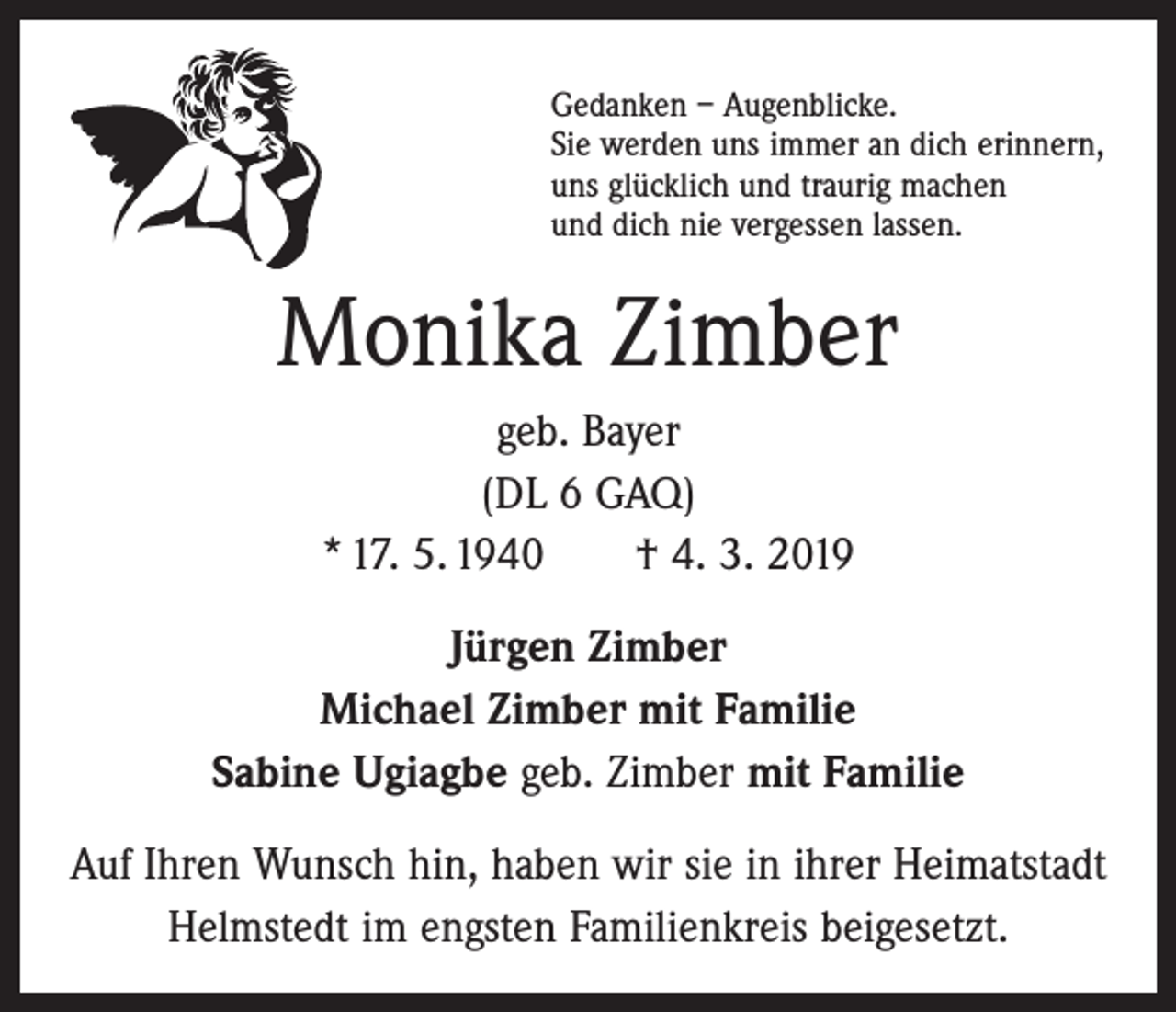 <p>Gedanken – Augenblicke.<br />Sie werden uns immer an dich erinnern,<br />uns glücklich und traurig machen<br />und dich nie vergessen lassen.</p><p>Monika Zimber<br />geb. Bayer<br />(DL 6 GAQ)<br />* 17. 5. 1940 † 4. 3. 2019<br />Jürgen Zimber<br />Michael Zimber mit Familie<br />Sabine Ugiagbe geb. Zimber mit Familie<br />Auf Ihren Wunsch hin, haben wir sie in ihrer Heimatstadt<br />Helmstedt im engsten Familienkreis beigesetzt.</p>