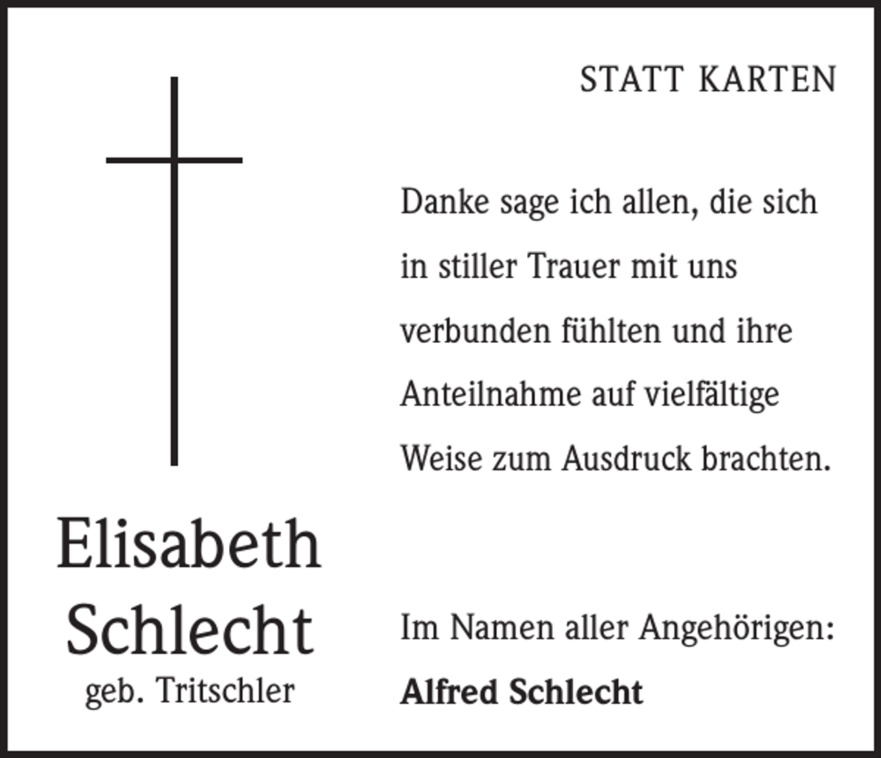 <p>STATT KARTEN<br />Danke sage ich allen, die sich<br />in stiller Trauer mit uns<br />verbunden fühlten und ihre<br />Anteilnahme auf vielfältige<br />Weise zum Ausdruck brachten.</p><p>Elisabeth<br />Schlecht<br />geb. Tritschler</p><p>Im Namen aller Angehörigen:<br />Alfred Schlecht</p>